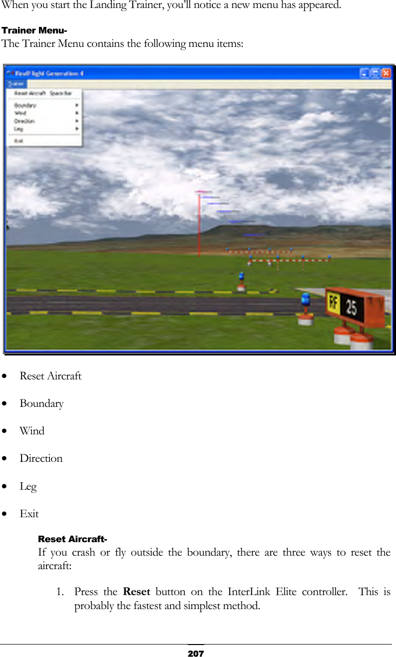   207When you start the Landing Trainer, you’ll notice a new menu has appeared. Trainer Menu- The Trainer Menu contains the following menu items:  •  Reset Aircraft •  Boundary •  Wind •  Direction •  Leg •  Exit Reset Aircraft- If you crash or fly outside the boundary, there are three ways to reset the aircraft: 1. Press the Reset button on the InterLink Elite controller.  This is probably the fastest and simplest method. 