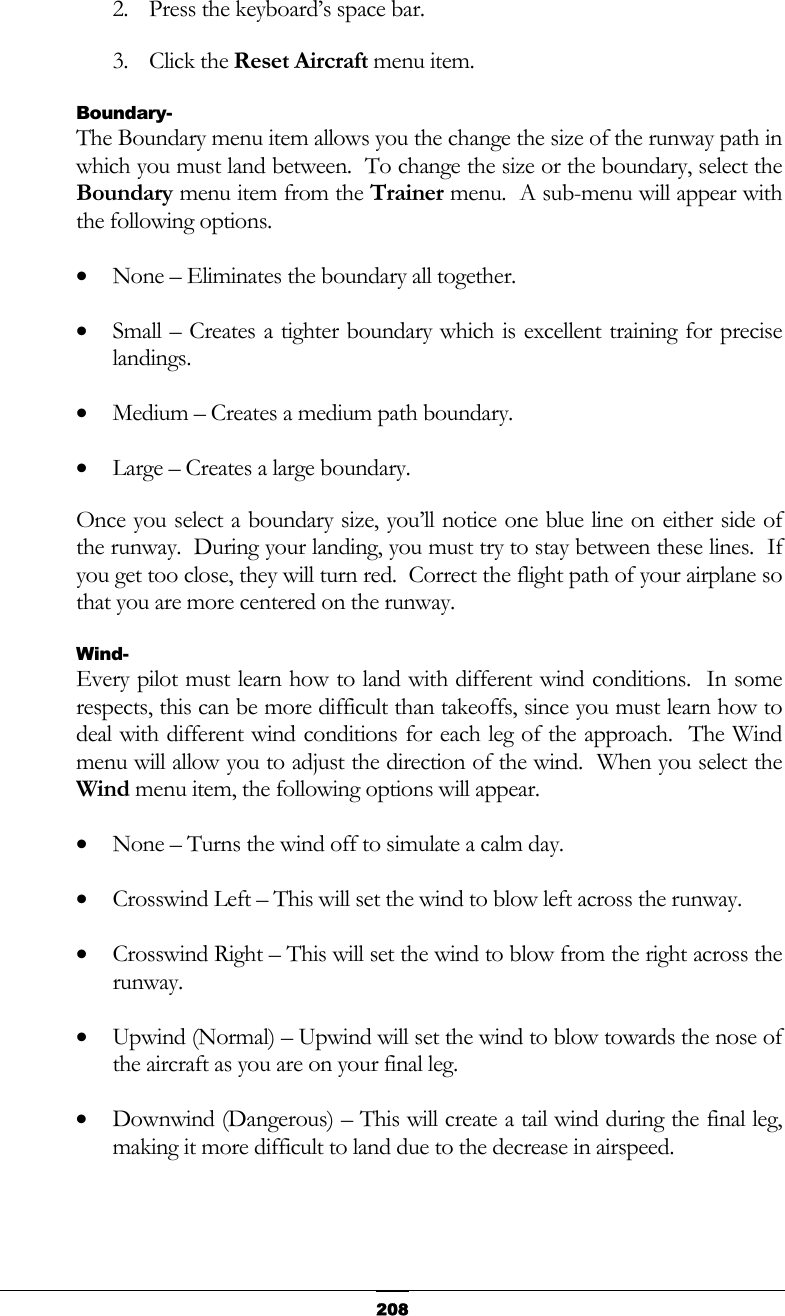  2082.  Press the keyboard’s space bar. 3. Click the Reset Aircraft menu item. Boundary- The Boundary menu item allows you the change the size of the runway path in which you must land between.  To change the size or the boundary, select the Boundary menu item from the Trainer menu.  A sub-menu will appear with the following options. •  None – Eliminates the boundary all together. •  Small – Creates a tighter boundary which is excellent training for precise landings. •  Medium – Creates a medium path boundary. •  Large – Creates a large boundary. Once you select a boundary size, you’ll notice one blue line on either side of the runway.  During your landing, you must try to stay between these lines.  If you get too close, they will turn red.  Correct the flight path of your airplane so that you are more centered on the runway. Wind- Every pilot must learn how to land with different wind conditions.  In some respects, this can be more difficult than takeoffs, since you must learn how to deal with different wind conditions for each leg of the approach.  The Wind menu will allow you to adjust the direction of the wind.  When you select the Wind menu item, the following options will appear. •  None – Turns the wind off to simulate a calm day. •  Crosswind Left – This will set the wind to blow left across the runway. •  Crosswind Right – This will set the wind to blow from the right across the runway. •  Upwind (Normal) – Upwind will set the wind to blow towards the nose of the aircraft as you are on your final leg. •  Downwind (Dangerous) – This will create a tail wind during the final leg, making it more difficult to land due to the decrease in airspeed. 