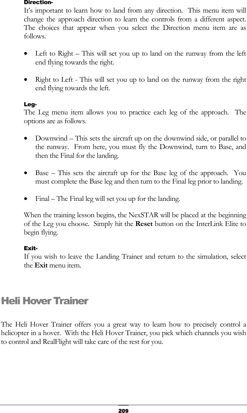   209Direction- It’s important to learn how to land from any direction.  This menu item will change the approach direction to learn the controls from a different aspect.  The choices that appear when you select the Direction menu item are as follows. •  Left to Right – This will set you up to land on the runway from the left end flying towards the right. •  Right to Left - This will set you up to land on the runway from the right end flying towards the left. Leg- The Leg menu item allows you to practice each leg of the approach.  The options are as follows. •  Downwind – This sets the aircraft up on the downwind side, or parallel to the runway.  From here, you must fly the Downwind, turn to Base, and then the Final for the landing. •  Base – This sets the aircraft up for the Base leg of the approach.  You must complete the Base leg and then turn to the Final leg prior to landing. •  Final – The Final leg will set you up for the landing. When the training lesson begins, the NexSTAR will be placed at the beginning of the Leg you choose.  Simply hit the Reset button on the InterLink Elite to begin flying. Exit- If you wish to leave the Landing Trainer and return to the simulation, select the Exit menu item.  Heli Hover Trainer  The Heli Hover Trainer offers you a great way to learn how to precisely control a helicopter in a hover.  With the Heli Hover Trainer, you pick which channels you wish to control and RealFlight will take care of the rest for you. 