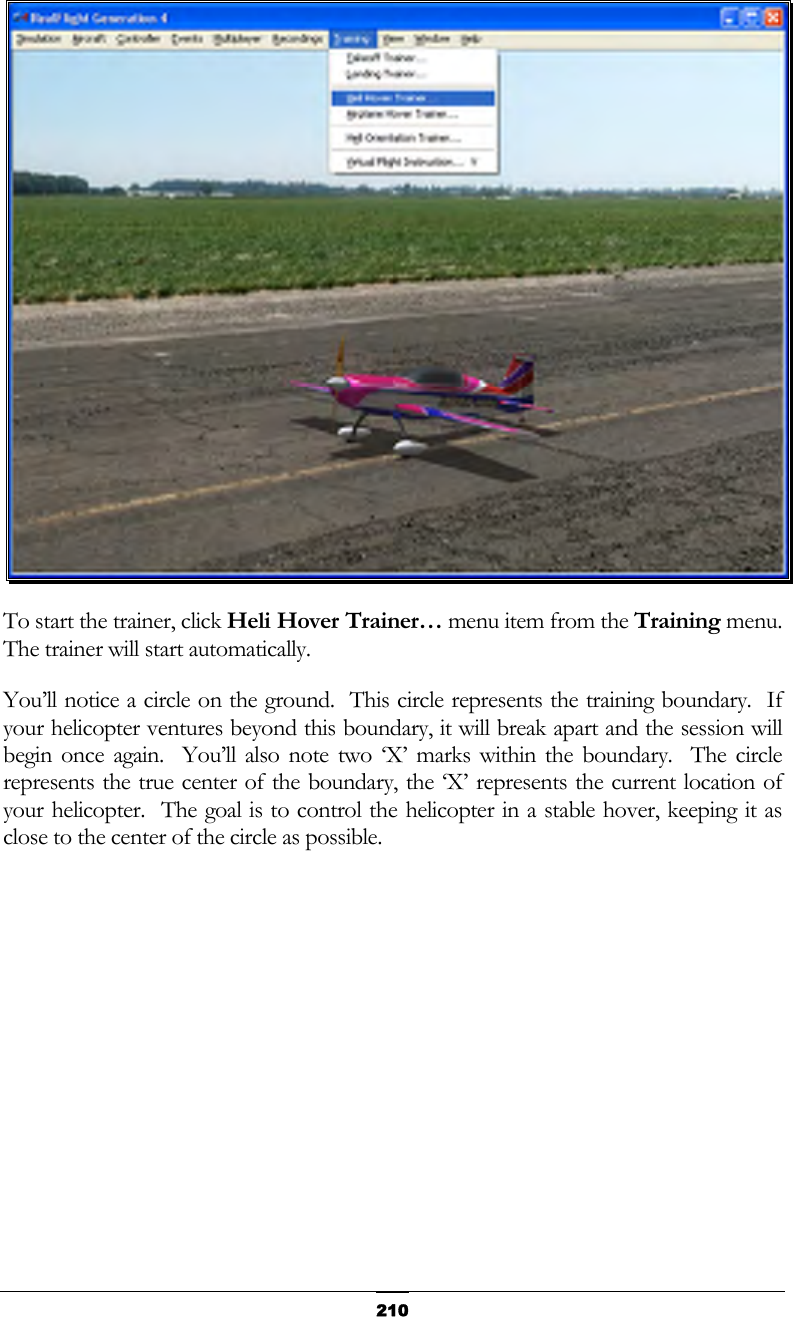   210 To start the trainer, click Heli Hover Trainer… menu item from the Training menu.  The trainer will start automatically.   You’ll notice a circle on the ground.  This circle represents the training boundary.  If your helicopter ventures beyond this boundary, it will break apart and the session will begin once again.  You’ll also note two ‘X’ marks within the boundary.  The circle represents the true center of the boundary, the ‘X’ represents the current location of your helicopter.  The goal is to control the helicopter in a stable hover, keeping it as close to the center of the circle as possible. 