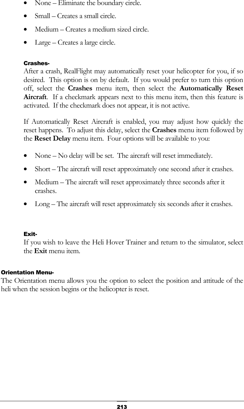   213•  None – Eliminate the boundary circle. •  Small – Creates a small circle. •  Medium – Creates a medium sized circle. •  Large – Creates a large circle.  Crashes- After a crash, RealFlight may automatically reset your helicopter for you, if so desired.  This option is on by default.  If you would prefer to turn this option off, select the Crashes menu item, then select the Automatically Reset Aircraft.  If a checkmark appears next to this menu item, then this feature is activated.  If the checkmark does not appear, it is not active. If Automatically Reset Aircraft is enabled, you may adjust how quickly the reset happens.  To adjust this delay, select the Crashes menu item followed by the Reset Delay menu item.  Four options will be available to you: •  None – No delay will be set.  The aircraft will reset immediately. •  Short – The aircraft will reset approximately one second after it crashes. •  Medium – The aircraft will reset approximately three seconds after it crashes. •  Long – The aircraft will reset approximately six seconds after it crashes.   Exit- If you wish to leave the Heli Hover Trainer and return to the simulator, select the Exit menu item.  Orientation Menu- The Orientation menu allows you the option to select the position and attitude of the heli when the session begins or the helicopter is reset. 