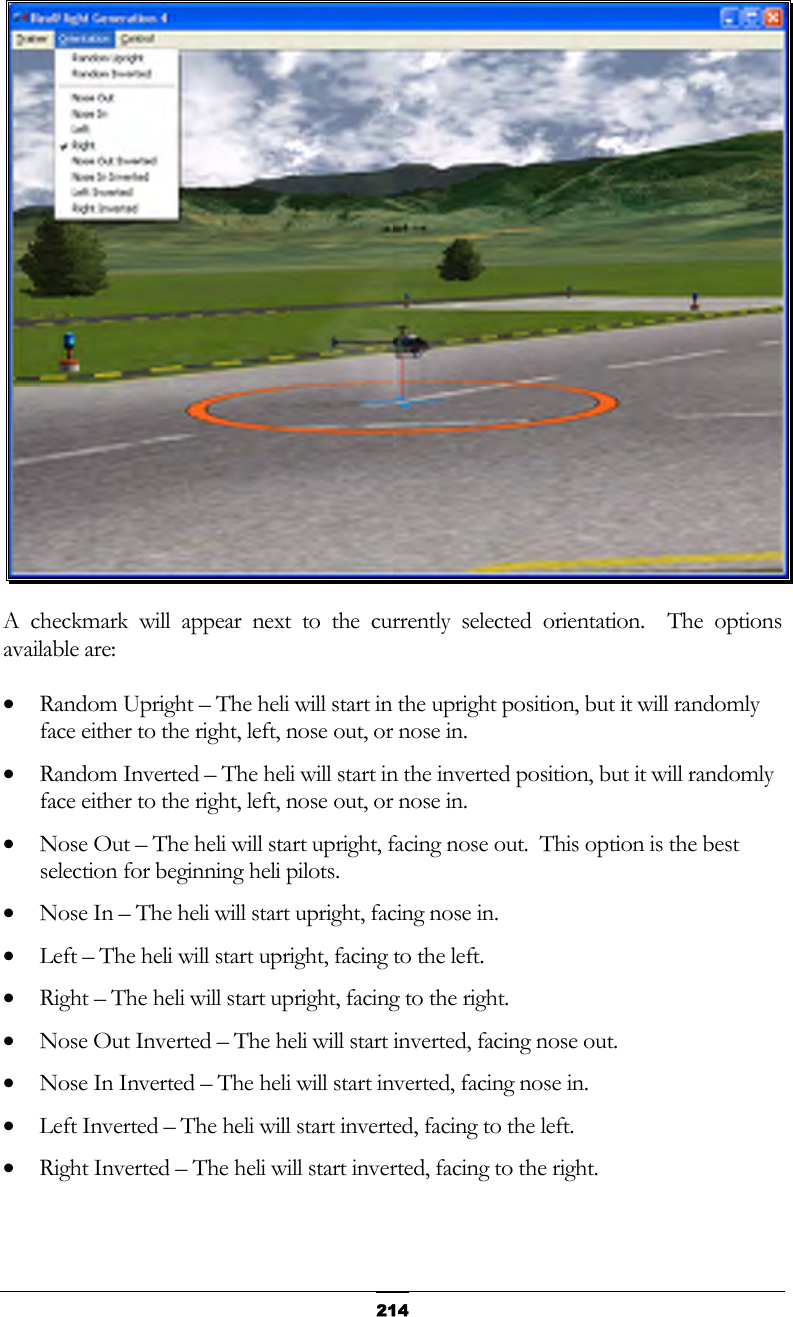   214 A checkmark will appear next to the currently selected orientation.  The options available are: •  Random Upright – The heli will start in the upright position, but it will randomly face either to the right, left, nose out, or nose in. •  Random Inverted – The heli will start in the inverted position, but it will randomly face either to the right, left, nose out, or nose in. •  Nose Out – The heli will start upright, facing nose out.  This option is the best selection for beginning heli pilots. •  Nose In – The heli will start upright, facing nose in. •  Left – The heli will start upright, facing to the left. •  Right – The heli will start upright, facing to the right. •  Nose Out Inverted – The heli will start inverted, facing nose out. •  Nose In Inverted – The heli will start inverted, facing nose in. •  Left Inverted – The heli will start inverted, facing to the left. •  Right Inverted – The heli will start inverted, facing to the right.  