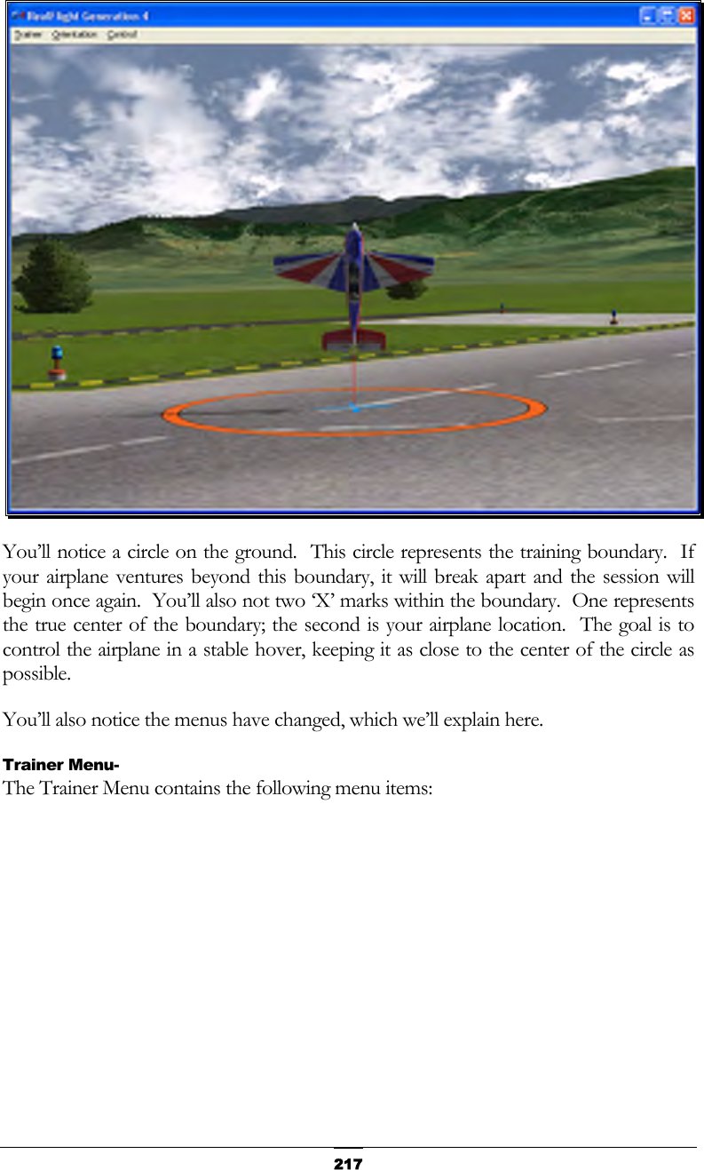   217 You’ll notice a circle on the ground.  This circle represents the training boundary.  If your airplane ventures beyond this boundary, it will break apart and the session will begin once again.  You’ll also not two ‘X’ marks within the boundary.  One represents the true center of the boundary; the second is your airplane location.  The goal is to control the airplane in a stable hover, keeping it as close to the center of the circle as possible. You’ll also notice the menus have changed, which we’ll explain here. Trainer Menu- The Trainer Menu contains the following menu items: 