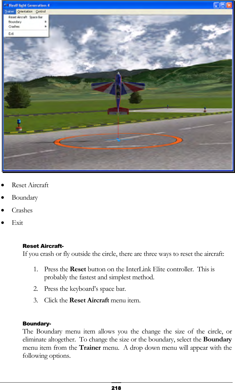   218 •  Reset Aircraft •  Boundary •  Crashes •  Exit  Reset Aircraft- If you crash or fly outside the circle, there are three ways to reset the aircraft: 1. Press the Reset button on the InterLink Elite controller.  This is probably the fastest and simplest method. 2.  Press the keyboard’s space bar. 3. Click the Reset Aircraft menu item.  Boundary- The Boundary menu item allows you the change the size of the circle, or eliminate altogether.  To change the size or the boundary, select the Boundary menu item from the Trainer menu.  A drop down menu will appear with the following options. 