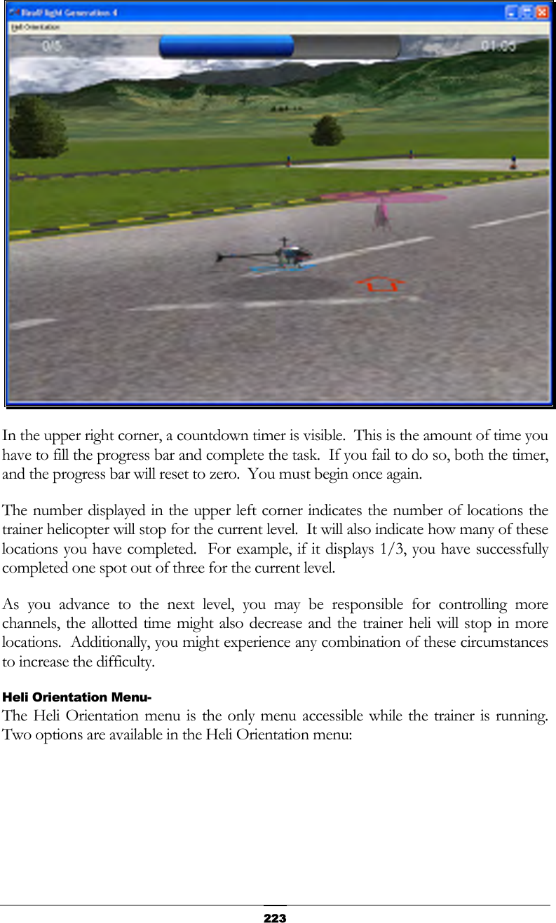   223 In the upper right corner, a countdown timer is visible.  This is the amount of time you have to fill the progress bar and complete the task.  If you fail to do so, both the timer, and the progress bar will reset to zero.  You must begin once again. The number displayed in the upper left corner indicates the number of locations the trainer helicopter will stop for the current level.  It will also indicate how many of these locations you have completed.  For example, if it displays 1/3, you have successfully completed one spot out of three for the current level. As you advance to the next level, you may be responsible for controlling more channels, the allotted time might also decrease and the trainer heli will stop in more locations.  Additionally, you might experience any combination of these circumstances to increase the difficulty. Heli Orientation Menu- The Heli Orientation menu is the only menu accessible while the trainer is running.  Two options are available in the Heli Orientation menu: 