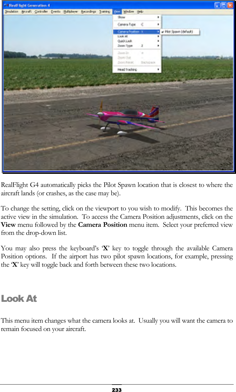   233 RealFlight G4 automatically picks the Pilot Spawn location that is closest to where the aircraft lands (or crashes, as the case may be). To change the setting, click on the viewport to you wish to modify.  This becomes the active view in the simulation.  To access the Camera Position adjustments, click on the View menu followed by the Camera Position menu item.  Select your preferred view from the drop-down list. You may also press the keyboard’s ‘X’ key to toggle through the available Camera Position options.  If the airport has two pilot spawn locations, for example, pressing the ‘X’ key will toggle back and forth between these two locations.  Look At  This menu item changes what the camera looks at.  Usually you will want the camera to remain focused on your aircraft. 