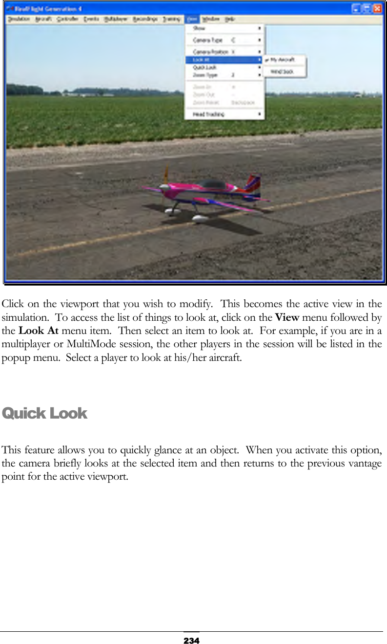   234 Click on the viewport that you wish to modify.  This becomes the active view in the simulation.  To access the list of things to look at, click on the View menu followed by the Look At menu item.  Then select an item to look at.  For example, if you are in a multiplayer or MultiMode session, the other players in the session will be listed in the popup menu.  Select a player to look at his/her aircraft.  Quick Look  This feature allows you to quickly glance at an object.  When you activate this option, the camera briefly looks at the selected item and then returns to the previous vantage point for the active viewport. 