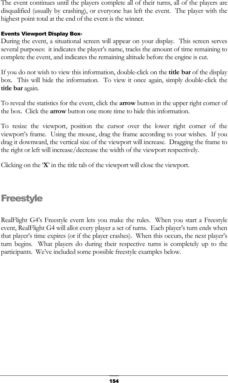   154The event continues until the players complete all of their turns, all of the players are disqualified (usually by crashing), or everyone has left the event.  The player with the highest point total at the end of the event is the winner. Events Viewport Display Box- During the event, a situational screen will appear on your display.  This screen serves several purposes:  it indicates the player’s name, tracks the amount of time remaining to complete the event, and indicates the remaining altitude before the engine is cut. If you do not wish to view this information, double-click on the title bar of the display box.  This will hide the information.  To view it once again, simply double-click the title bar again. To reveal the statistics for the event, click the arrow button in the upper right corner of the box.  Click the arrow button one more time to hide this information. To resize the viewport, position the cursor over the lower right corner of the viewport’s frame.  Using the mouse, drag the frame according to your wishes.  If you drag it downward, the vertical size of the viewport will increase.  Dragging the frame to the right or left will increase/decrease the width of the viewport respectively. Clicking on the ‘X’ in the title tab of the viewport will close the viewport.  Freestyle  RealFlight G4’s Freestyle event lets you make the rules.  When you start a Freestyle event, RealFlight G4 will allot every player a set of turns.  Each player’s turn ends when that player’s time expires (or if the player crashes).  When this occurs, the next player’s turn begins.  What players do during their respective turns is completely up to the participants.  We’ve included some possible freestyle examples below.  