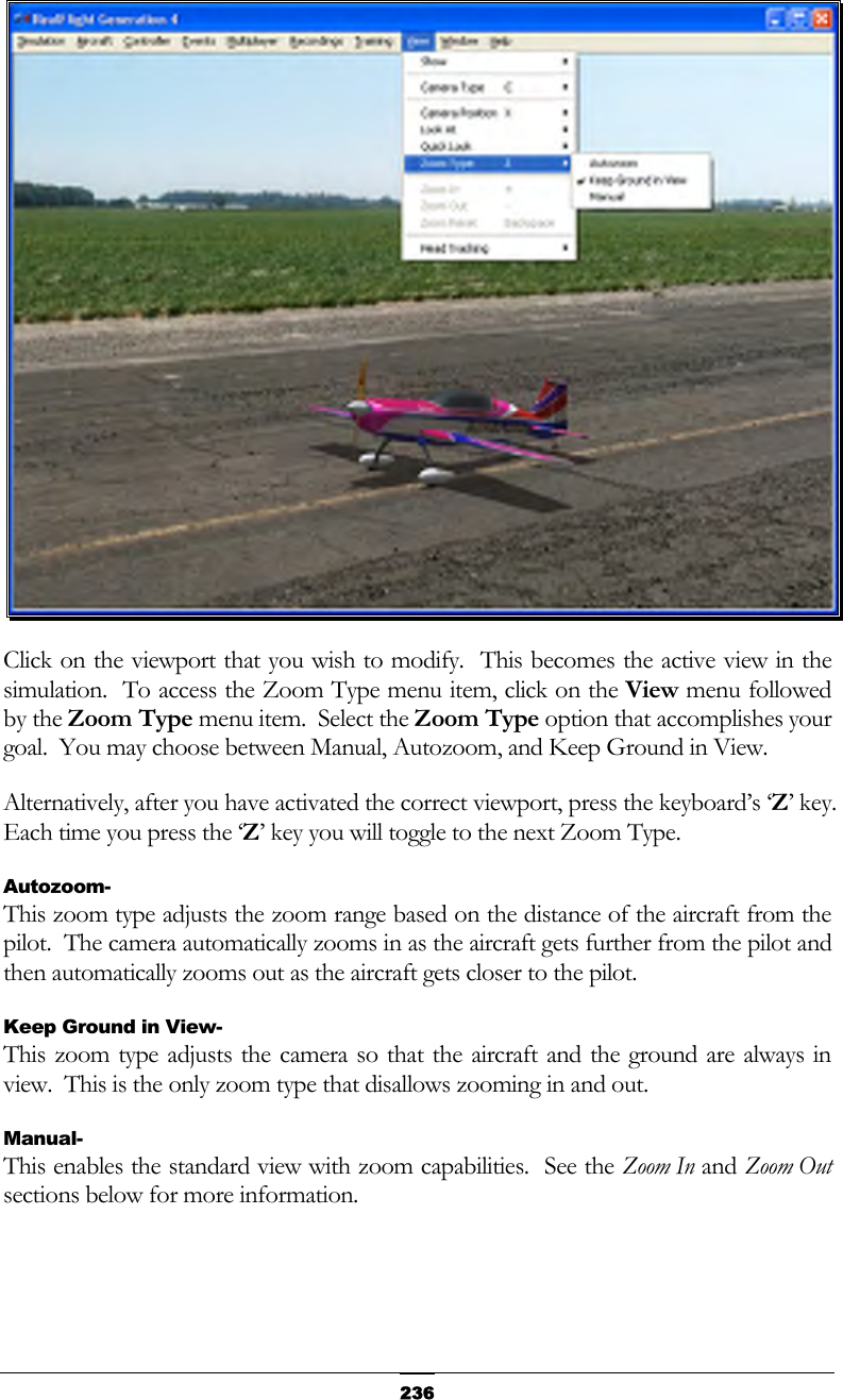   236 Click on the viewport that you wish to modify.  This becomes the active view in the simulation.  To access the Zoom Type menu item, click on the View menu followed by the Zoom Type menu item.  Select the Zoom Type option that accomplishes your goal.  You may choose between Manual, Autozoom, and Keep Ground in View. Alternatively, after you have activated the correct viewport, press the keyboard’s ‘Z’ key.  Each time you press the ‘Z’ key you will toggle to the next Zoom Type. Autozoom- This zoom type adjusts the zoom range based on the distance of the aircraft from the pilot.  The camera automatically zooms in as the aircraft gets further from the pilot and then automatically zooms out as the aircraft gets closer to the pilot. Keep Ground in View- This zoom type adjusts the camera so that the aircraft and the ground are always in view.  This is the only zoom type that disallows zooming in and out. Manual- This enables the standard view with zoom capabilities.  See the Zoom In and Zoom Out sections below for more information.  