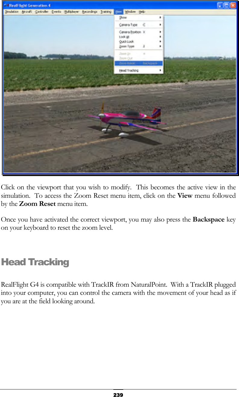   239 Click on the viewport that you wish to modify.  This becomes the active view in the simulation.  To access the Zoom Reset menu item, click on the View menu followed by the Zoom Reset menu item. Once you have activated the correct viewport, you may also press the Backspace key on your keyboard to reset the zoom level.  Head Tracking  RealFlight G4 is compatible with TrackIR from NaturalPoint.  With a TrackIR plugged into your computer, you can control the camera with the movement of your head as if you are at the field looking around. 