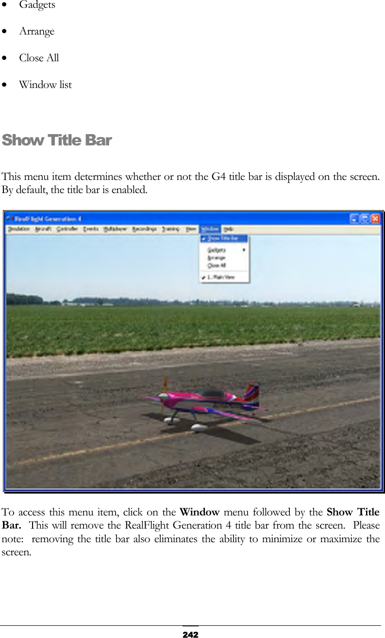   242•  Gadgets •  Arrange •  Close All •  Window list  Show Title Bar  This menu item determines whether or not the G4 title bar is displayed on the screen.  By default, the title bar is enabled.  To access this menu item, click on the Window menu followed by the Show Title Bar.  This will remove the RealFlight Generation 4 title bar from the screen.  Please note:  removing the title bar also eliminates the ability to minimize or maximize the screen.  