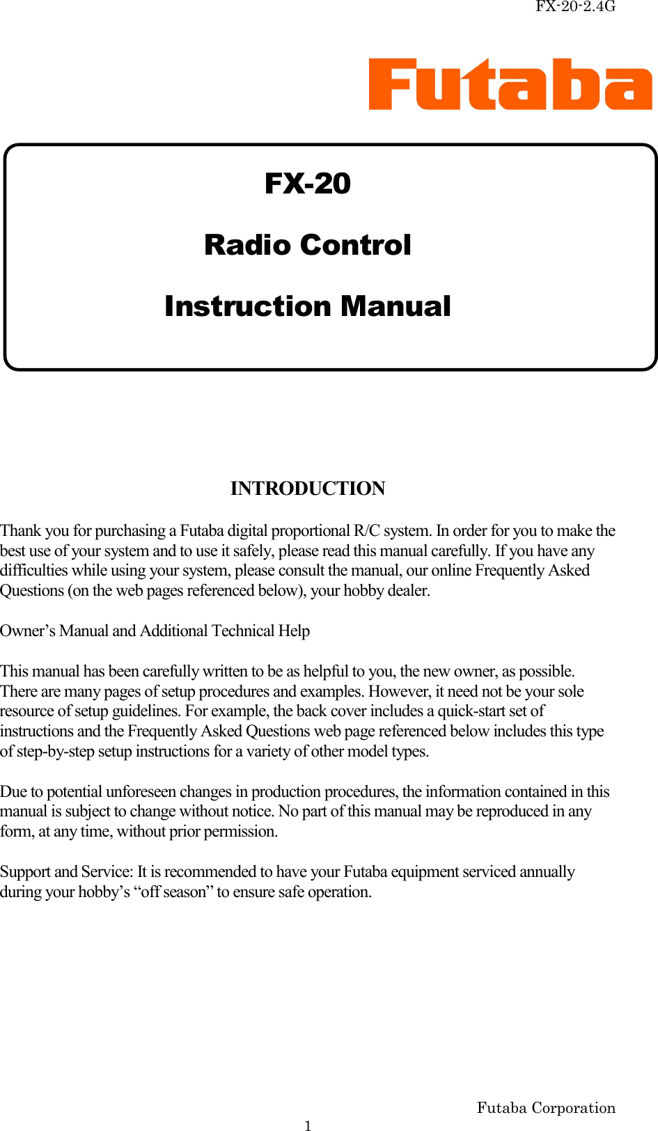 FX-20-2.4G Futaba Corporation   1   FX-20 Radio Control Instruction Manual    INTRODUCTION Thank you for purchasing a Futaba digital proportional R/C system. In order for you to make the best use of your system and to use it safely, please read this manual carefully. If you have any difficulties while using your system, please consult the manual, our online Frequently Asked Questions (on the web pages referenced below), your hobby dealer. Owner’s Manual and Additional Technical Help This manual has been carefully written to be as helpful to you, the new owner, as possible. There are many pages of setup procedures and examples. However, it need not be your sole resource of setup guidelines. For example, the back cover includes a quick-start set of instructions and the Frequently Asked Questions web page referenced below includes this type of step-by-step setup instructions for a variety of other model types. Due to potential unforeseen changes in production procedures, the information contained in this manual is subject to change without notice. No part of this manual may be reproduced in any form, at any time, without prior permission. Support and Service: It is recommended to have your Futaba equipment serviced annually during your hobby’s “off season” to ensure safe operation. 