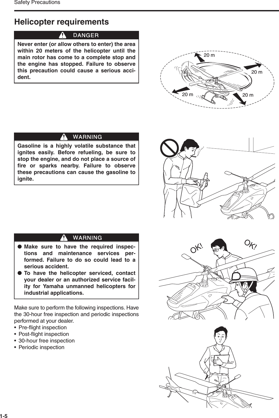 Safety Precautions1-5Helicopter requirementsMake sure to perform the following inspections. Havethe 30-hour free inspection and periodic inspectionsperformed at your dealer.• Pre-flight inspection• Post-flight inspection• 30-hour free inspection• Periodic inspectionNever enter (or allow others to enter) the areawithin 20 meters of the helicopter until themain rotor has come to a complete stop andthe engine has stopped. Failure to observethis precaution could cause a serious acci-dent.DDANGER20 m20 m20 m20 mGasoline is a highly volatile substance thatignites easily. Before refueling, be sure tostop the engine, and do not place a source offire or sparks nearby. Failure to observethese precautions can cause the gasoline toignite. WWARNING●Make sure to have the required inspec-tions and maintenance services per-formed. Failure to do so could lead to aserious accident.●To have the helicopter serviced, contactyour dealer or an authorized service facil-ity for Yamaha unmanned helicopters forindustrial applications.WWARNINGOK!OK!