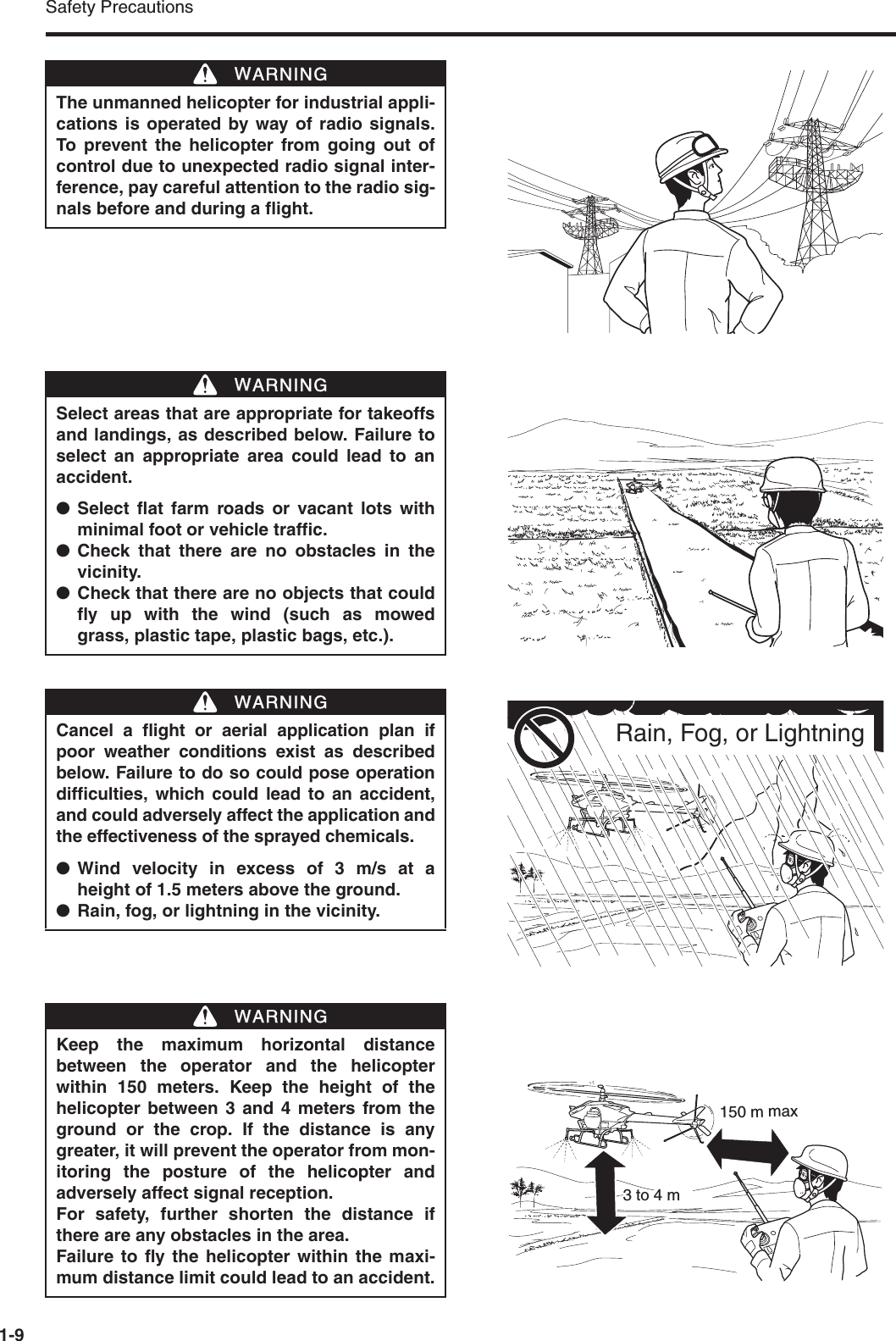 Safety Precautions1-9The unmanned helicopter for industrial appli-cations is operated by way of radio signals.To prevent the helicopter from going out ofcontrol due to unexpected radio signal inter-ference, pay careful attention to the radio sig-nals before and during a flight.WWARNINGSelect areas that are appropriate for takeoffsand landings, as described below. Failure toselect an appropriate area could lead to anaccident.●Select flat farm roads or vacant lots withminimal foot or vehicle traffic.●Check that there are no obstacles in thevicinity.●Check that there are no objects that couldfly up with the wind (such as mowedgrass, plastic tape, plastic bags, etc.).WWARNINGCancel a flight or aerial application plan ifpoor weather conditions exist as describedbelow. Failure to do so could pose operationdifficulties, which could lead to an accident,and could adversely affect the application andthe effectiveness of the sprayed chemicals.●Wind velocity in excess of 3 m/s at aheight of 1.5 meters above the ground.●Rain, fog, or lightning in the vicinity.WWARNINGRain, Fog, or LightningKeep the maximum horizontal distancebetween the operator and the helicopterwithin 150 meters. Keep the height of thehelicopter between 3 and 4 meters from theground or the crop. If the distance is anygreater, it will prevent the operator from mon-itoring the posture of the helicopter andadversely affect signal reception.For safety, further shorten the distance ifthere are any obstacles in the area.Failure to fly the helicopter within the maxi-mum distance limit could lead to an accident.WWARNING150 m max3 to 4 m