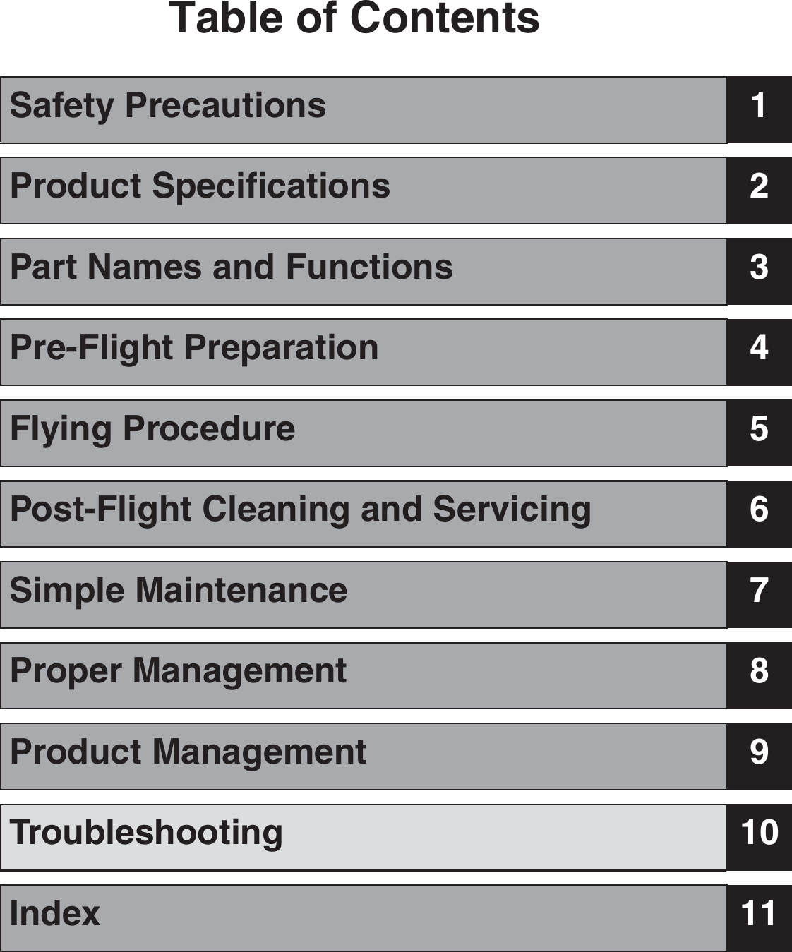 Table of ContentsSafety Precautions 1Product Specifications 2Part Names and Functions 3Pre-Flight Preparation 4Flying Procedure 5Post-Flight Cleaning and Servicing 6Simple Maintenance 7Proper Management 8Product Management 9Troubleshooting 10Index 11