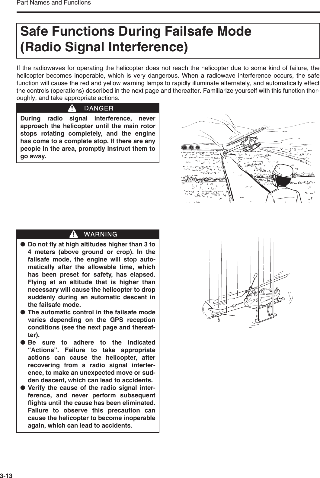 Part Names and Functions3-13If the radiowaves for operating the helicopter does not reach the helicopter due to some kind of failure, thehelicopter becomes inoperable, which is very dangerous. When a radiowave interference occurs, the safefunction will cause the red and yellow warning lamps to rapidly illuminate alternately, and automatically effectthe controls (operations) described in the next page and thereafter. Familiarize yourself with this function thor-oughly, and take appropriate actions.Safe Functions During Failsafe Mode (Radio Signal Interference)During radio signal interference, neverapproach the helicopter until the main rotorstops rotating completely, and the enginehas come to a complete stop. If there are anypeople in the area, promptly instruct them togo away.DDANGER●Do not fly at high altitudes higher than 3 to4 meters (above ground or crop). In thefailsafe mode, the engine will stop auto-matically after the allowable time, whichhas been preset for safety, has elapsed.Flying at an altitude that is higher thannecessary will cause the helicopter to dropsuddenly during an automatic descent inthe failsafe mode.●The automatic control in the failsafe modevaries depending on the GPS receptionconditions (see the next page and thereaf-ter).●Be sure to adhere to the indicated“Actions”. Failure to take appropriateactions can cause the helicopter, afterrecovering from a radio signal interfer-ence, to make an unexpected move or sud-den descent, which can lead to accidents.●Verify the cause of the radio signal inter-ference, and never perform subsequentflights until the cause has been eliminated.Failure to observe this precaution cancause the helicopter to become inoperableagain, which can lead to accidents.WWARNING
