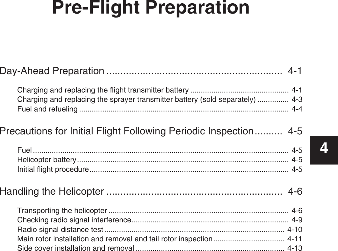 Pre-Flight PreparationDay-Ahead Preparation ...............................................................  4-1Charging and replacing the flight transmitter battery ............................................... 4-1Charging and replacing the sprayer transmitter battery (sold separately) ............... 4-3Fuel and refueling .................................................................................................... 4-4Precautions for Initial Flight Following Periodic Inspection..........  4-5Fuel .......................................................................................................................... 4-5Helicopter battery..................................................................................................... 4-5Initial flight procedure............................................................................................... 4-5Handling the Helicopter ...............................................................  4-6Transporting the helicopter ...................................................................................... 4-6Checking radio signal interference........................................................................... 4-9Radio signal distance test ...................................................................................... 4-10Main rotor installation and removal and tail rotor inspection.................................. 4-11Side cover installation and removal ....................................................................... 4-134