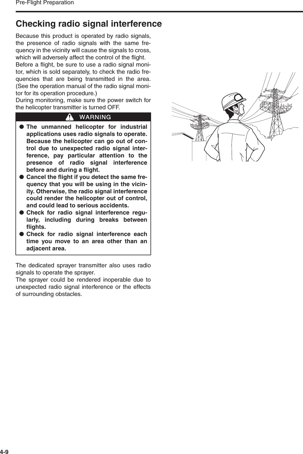 Pre-Flight Preparation4-9Checking radio signal interferenceBecause this product is operated by radio signals,the presence of radio signals with the same fre-quency in the vicinity will cause the signals to cross,which will adversely affect the control of the flight.Before a flight, be sure to use a radio signal moni-tor, which is sold separately, to check the radio fre-quencies that are being transmitted in the area.(See the operation manual of the radio signal moni-tor for its operation procedure.)During monitoring, make sure the power switch forthe helicopter transmitter is turned OFF.The dedicated sprayer transmitter also uses radiosignals to operate the sprayer.The sprayer could be rendered inoperable due tounexpected radio signal interference or the effectsof surrounding obstacles.●The unmanned helicopter for industrialapplications uses radio signals to operate.Because the helicopter can go out of con-trol due to unexpected radio signal inter-ference, pay particular attention to thepresence of radio signal interferencebefore and during a flight.●Cancel the flight if you detect the same fre-quency that you will be using in the vicin-ity. Otherwise, the radio signal interferencecould render the helicopter out of control,and could lead to serious accidents.●Check for radio signal interference regu-larly, including during breaks betweenflights.●Check for radio signal interference eachtime you move to an area other than anadjacent area.WWARNING