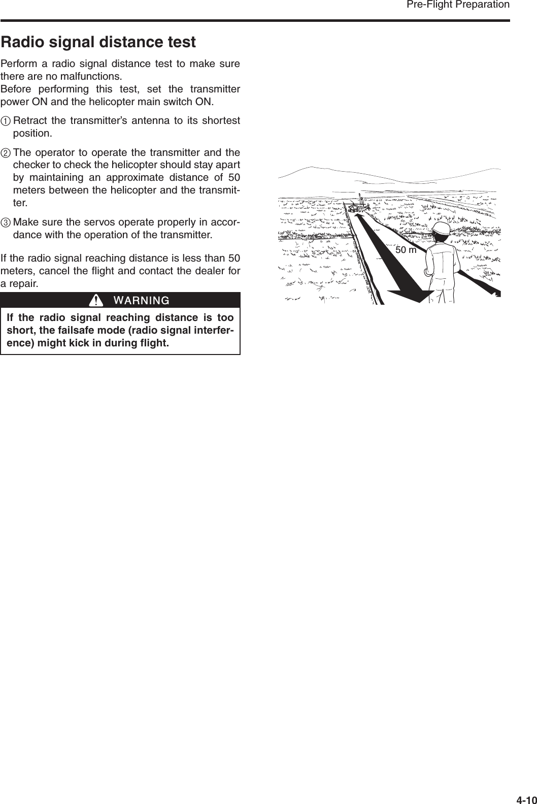 Pre-Flight Preparation4-10Radio signal distance testPerform a radio signal distance test to make surethere are no malfunctions.Before performing this test, set the transmitterpower ON and the helicopter main switch ON.1Retract the transmitter’s antenna to its shortestposition.2The operator to operate the transmitter and thechecker to check the helicopter should stay apartby maintaining an approximate distance of 50meters between the helicopter and the transmit-ter.3Make sure the servos operate properly in accor-dance with the operation of the transmitter.If the radio signal reaching distance is less than 50meters, cancel the flight and contact the dealer fora repair.If the radio signal reaching distance is tooshort, the failsafe mode (radio signal interfer-ence) might kick in during flight.WWARNING50 m