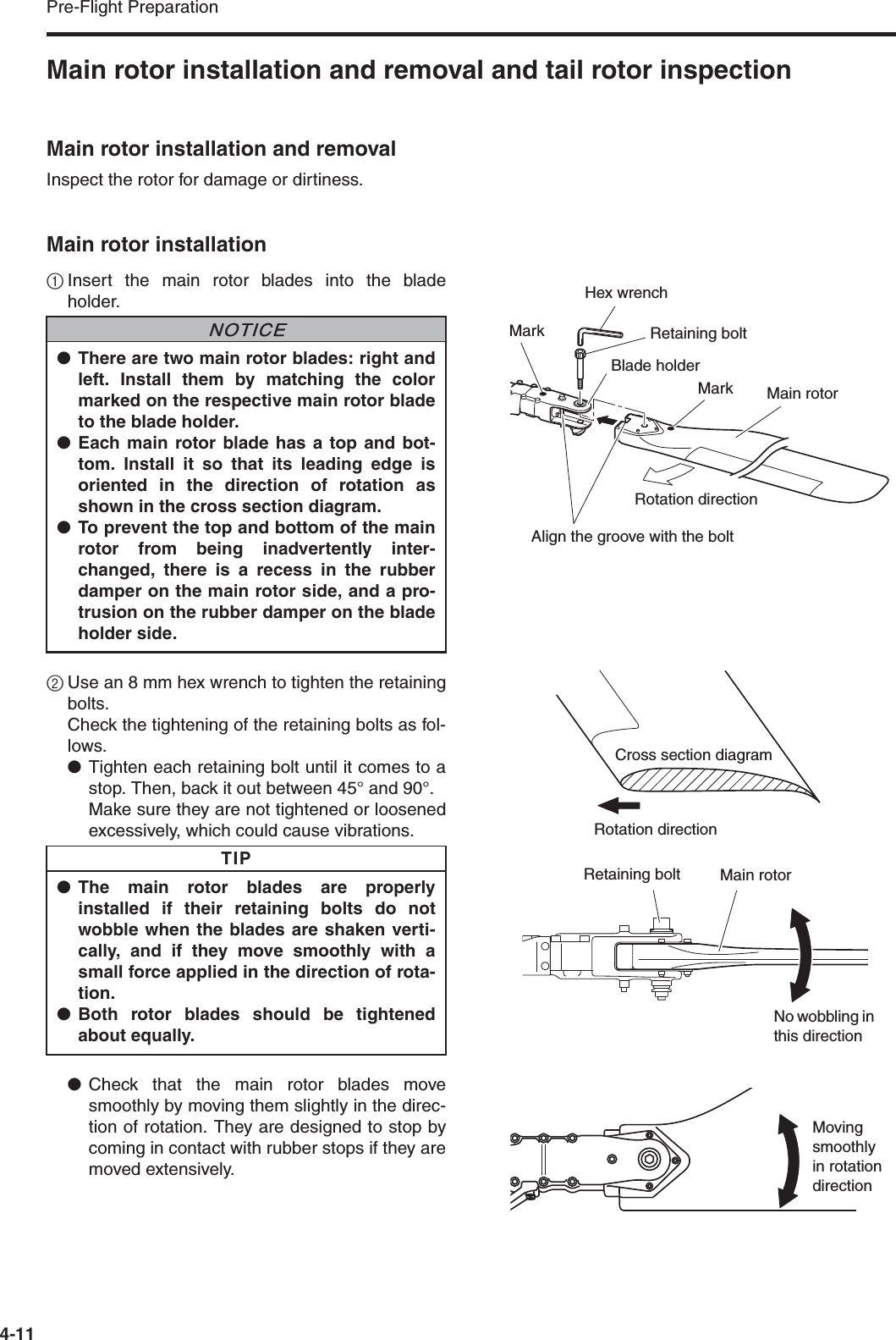 Pre-Flight Preparation4-11Main rotor installation and removal and tail rotor inspectionMain rotor installation and removalInspect the rotor for damage or dirtiness.Main rotor installation1Insert the main rotor blades into the bladeholder.2Use an 8 mm hex wrench to tighten the retainingbolts.Check the tightening of the retaining bolts as fol-lows.●Tighten each retaining bolt until it comes to astop. Then, back it out between 45° and 90°.Make sure they are not tightened or loosenedexcessively, which could cause vibrations.●Check that the main rotor blades movesmoothly by moving them slightly in the direc-tion of rotation. They are designed to stop bycoming in contact with rubber stops if they aremoved extensively.●There are two main rotor blades: right andleft. Install them by matching the colormarked on the respective main rotor bladeto the blade holder.●Each main rotor blade has a top and bot-tom. Install it so that its leading edge isoriented in the direction of rotation asshown in the cross section diagram.●To prevent the top and bottom of the mainrotor from being inadvertently inter-changed, there is a recess in the rubberdamper on the main rotor side, and a pro-trusion on the rubber damper on the bladeholder side.●The main rotor blades are properlyinstalled if their retaining bolts do notwobble when the blades are shaken verti-cally, and if they move smoothly with asmall force applied in the direction of rota-tion.●Both rotor blades should be tightenedabout equally.NNOTICETIPMain rotorBlade holderCross section diagramRotation directionRetaining bolt Main rotorNo wobbling in this directionMoving smoothly in rotation directionMarkRetaining boltHex wrenchMarkRotation directionAlign the groove with the bolt