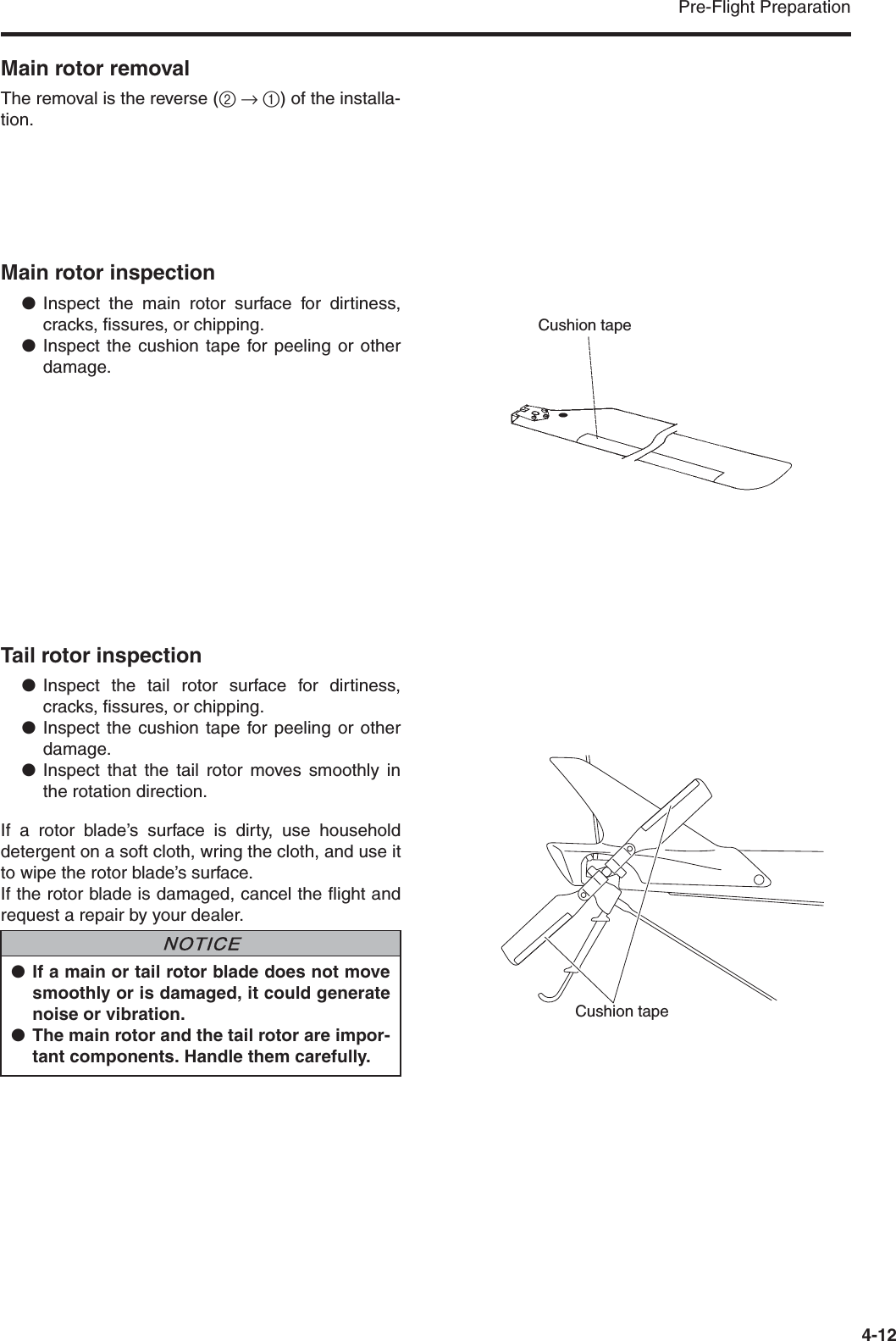 Pre-Flight Preparation4-12Main rotor removalThe removal is the reverse (2 → 1) of the installa-tion.Main rotor inspection●Inspect the main rotor surface for dirtiness,cracks, fissures, or chipping.●Inspect the cushion tape for peeling or otherdamage.Tail rotor inspection●Inspect the tail rotor surface for dirtiness,cracks, fissures, or chipping.●Inspect the cushion tape for peeling or otherdamage.●Inspect that the tail rotor moves smoothly inthe rotation direction.If a rotor blade’s surface is dirty, use householddetergent on a soft cloth, wring the cloth, and use itto wipe the rotor blade’s surface.If the rotor blade is damaged, cancel the flight andrequest a repair by your dealer.Cushion tape●If a main or tail rotor blade does not movesmoothly or is damaged, it could generatenoise or vibration.●The main rotor and the tail rotor are impor-tant components. Handle them carefully.NNOTICECushion tape