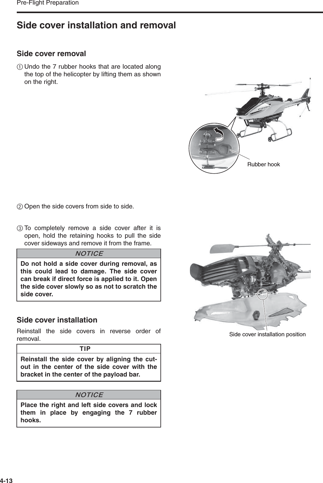 Pre-Flight Preparation4-13Side cover installation and removalSide cover removal1Undo the 7 rubber hooks that are located alongthe top of the helicopter by lifting them as shownon the right.2Open the side covers from side to side.3To completely remove a side cover after it isopen, hold the retaining hooks to pull the sidecover sideways and remove it from the frame.Side cover installationReinstall the side covers in reverse order ofremoval.Rubber hookDo not hold a side cover during removal, asthis could lead to damage. The side covercan break if direct force is applied to it. Openthe side cover slowly so as not to scratch theside cover.Reinstall the side cover by aligning the cut-out in the center of the side cover with thebracket in the center of the payload bar.Place the right and left side covers and lockthem in place by engaging the 7 rubberhooks.NNOTICETIPNNOTICESide cover installation position