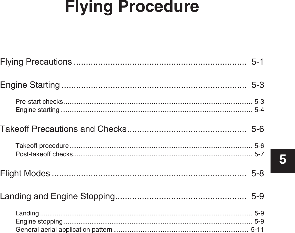 Flying ProcedureFlying Precautions .......................................................................  5-1Engine Starting ............................................................................  5-3Pre-start checks ....................................................................................................... 5-3Engine starting ......................................................................................................... 5-4Takeoff Precautions and Checks.................................................  5-6Takeoff procedure.................................................................................................... 5-6Post-takeoff checks.................................................................................................. 5-7Flight Modes ................................................................................  5-8Landing and Engine Stopping......................................................  5-9Landing .................................................................................................................... 5-9Engine stopping ....................................................................................................... 5-9General aerial application pattern .......................................................................... 5-115