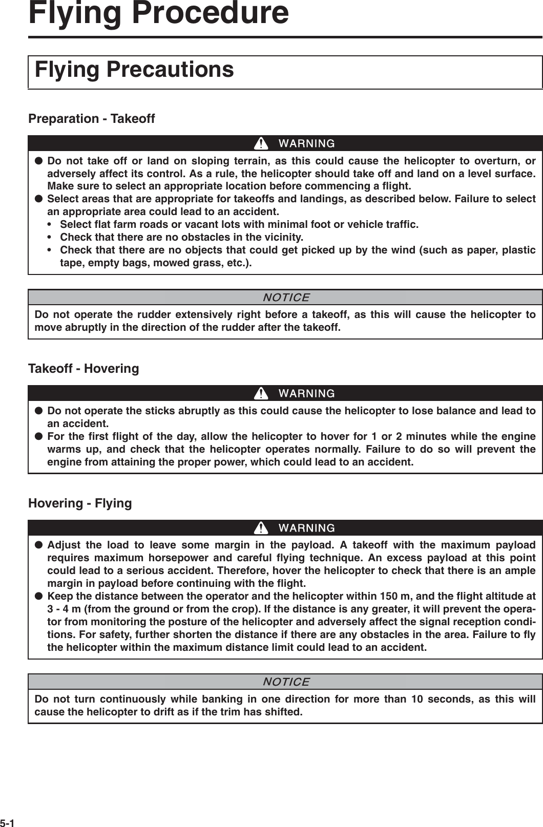 5-1Flying ProcedurePreparation - TakeoffTakeoff - HoveringHovering - FlyingFlying Precautions●Do not take off or land on sloping terrain, as this could cause the helicopter to overturn, oradversely affect its control. As a rule, the helicopter should take off and land on a level surface.Make sure to select an appropriate location before commencing a flight.●Select areas that are appropriate for takeoffs and landings, as described below. Failure to selectan appropriate area could lead to an accident.• Select flat farm roads or vacant lots with minimal foot or vehicle traffic.• Check that there are no obstacles in the vicinity.• Check that there are no objects that could get picked up by the wind (such as paper, plastictape, empty bags, mowed grass, etc.).WWARNINGDo not operate the rudder extensively right before a takeoff, as this will cause the helicopter tomove abruptly in the direction of the rudder after the takeoff.NNOTICE●Do not operate the sticks abruptly as this could cause the helicopter to lose balance and lead toan accident.●For the first flight of the day, allow the helicopter to hover for 1 or 2 minutes while the enginewarms up, and check that the helicopter operates normally. Failure to do so will prevent theengine from attaining the proper power, which could lead to an accident.WWARNING●Adjust the load to leave some margin in the payload. A takeoff with the maximum payloadrequires maximum horsepower and careful flying technique. An excess payload at this pointcould lead to a serious accident. Therefore, hover the helicopter to check that there is an amplemargin in payload before continuing with the flight.●Keep the distance between the operator and the helicopter within 150 m, and the flight altitude at3 - 4 m (from the ground or from the crop). If the distance is any greater, it will prevent the opera-tor from monitoring the posture of the helicopter and adversely affect the signal reception condi-tions. For safety, further shorten the distance if there are any obstacles in the area. Failure to flythe helicopter within the maximum distance limit could lead to an accident.WWARNINGDo not turn continuously while banking in one direction for more than 10 seconds, as this willcause the helicopter to drift as if the trim has shifted.NNOTICE