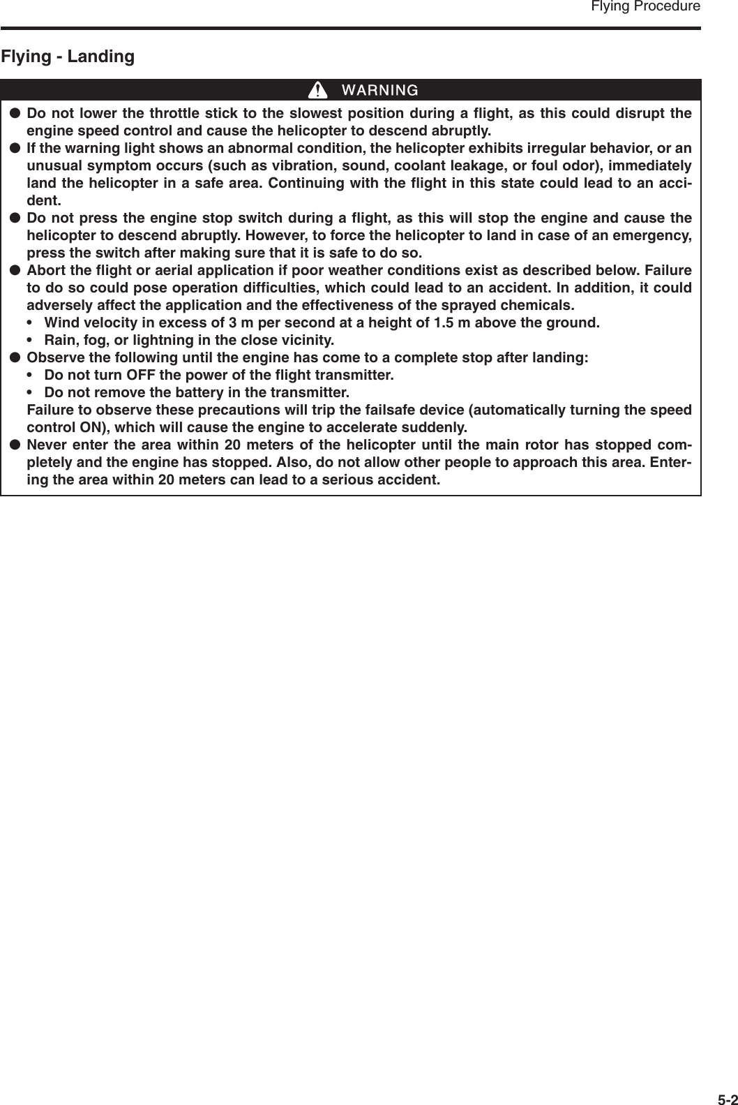 Flying Procedure5-2Flying - Landing●Do not lower the throttle stick to the slowest position during a flight, as this could disrupt theengine speed control and cause the helicopter to descend abruptly.●If the warning light shows an abnormal condition, the helicopter exhibits irregular behavior, or anunusual symptom occurs (such as vibration, sound, coolant leakage, or foul odor), immediatelyland the helicopter in a safe area. Continuing with the flight in this state could lead to an acci-dent.●Do not press the engine stop switch during a flight, as this will stop the engine and cause thehelicopter to descend abruptly. However, to force the helicopter to land in case of an emergency,press the switch after making sure that it is safe to do so.●Abort the flight or aerial application if poor weather conditions exist as described below. Failureto do so could pose operation difficulties, which could lead to an accident. In addition, it couldadversely affect the application and the effectiveness of the sprayed chemicals.• Wind velocity in excess of 3 m per second at a height of 1.5 m above the ground.• Rain, fog, or lightning in the close vicinity.●Observe the following until the engine has come to a complete stop after landing:• Do not turn OFF the power of the flight transmitter.• Do not remove the battery in the transmitter.Failure to observe these precautions will trip the failsafe device (automatically turning the speedcontrol ON), which will cause the engine to accelerate suddenly.●Never enter the area within 20 meters of the helicopter until the main rotor has stopped com-pletely and the engine has stopped. Also, do not allow other people to approach this area. Enter-ing the area within 20 meters can lead to a serious accident.WWARNING