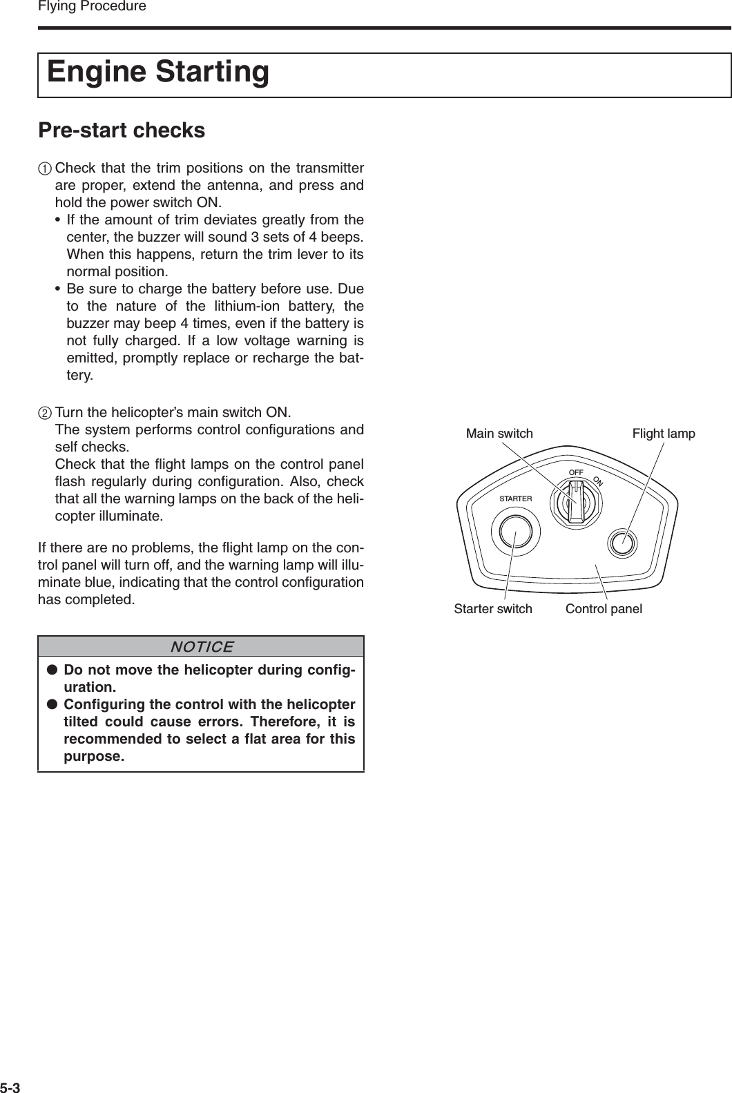 Flying Procedure5-3Pre-start checks1Check that the trim positions on the transmitterare proper, extend the antenna, and press andhold the power switch ON.• If the amount of trim deviates greatly from thecenter, the buzzer will sound 3 sets of 4 beeps.When this happens, return the trim lever to itsnormal position.• Be sure to charge the battery before use. Dueto the nature of the lithium-ion battery, thebuzzer may beep 4 times, even if the battery isnot fully charged. If a low voltage warning isemitted, promptly replace or recharge the bat-tery.2Turn the helicopter’s main switch ON.The system performs control configurations andself checks.Check that the flight lamps on the control panelflash regularly during configuration. Also, checkthat all the warning lamps on the back of the heli-copter illuminate.If there are no problems, the flight lamp on the con-trol panel will turn off, and the warning lamp will illu-minate blue, indicating that the control configurationhas completed.Engine StartingSTARTEROFFONMain switchStarter switchFlight lampControl panel●Do not move the helicopter during config-uration.●Configuring the control with the helicoptertilted could cause errors. Therefore, it isrecommended to select a flat area for thispurpose.NNOTICE