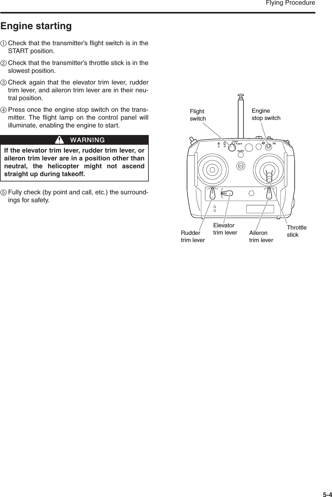 Flying Procedure5-4Engine starting1Check that the transmitter’s flight switch is in theSTART position.2Check that the transmitter’s throttle stick is in theslowest position.3Check again that the elevator trim lever, ruddertrim lever, and aileron trim lever are in their neu-tral position.4Press once the engine stop switch on the trans-mitter. The flight lamp on the control panel willilluminate, enabling the engine to start.5Fully check (by point and call, etc.) the surround-ings for safety.If the elevator trim lever, rudder trim lever, oraileron trim lever are in a position other thanneutral, the helicopter might not ascendstraight up during takeoff.WWARNINGFlightswitchThrottle stickAilerontrim leverElevatortrim leverRudder trim leverEngine stop switch