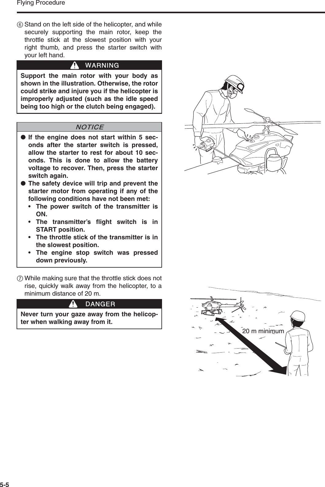 Flying Procedure5-56Stand on the left side of the helicopter, and whilesecurely supporting the main rotor, keep thethrottle stick at the slowest position with yourright thumb, and press the starter switch withyour left hand.7While making sure that the throttle stick does notrise, quickly walk away from the helicopter, to aminimum distance of 20 m.Support the main rotor with your body asshown in the illustration. Otherwise, the rotorcould strike and injure you if the helicopter isimproperly adjusted (such as the idle speedbeing too high or the clutch being engaged).●If the engine does not start within 5 sec-onds after the starter switch is pressed,allow the starter to rest for about 10 sec-onds. This is done to allow the batteryvoltage to recover. Then, press the starterswitch again.●The safety device will trip and prevent thestarter motor from operating if any of thefollowing conditions have not been met:• The power switch of the transmitter isON.• The transmitter’s flight switch is inSTART position.• The throttle stick of the transmitter is inthe slowest position.• The engine stop switch was presseddown previously.WWARNINGNNOTICENever turn your gaze away from the helicop-ter when walking away from it.DDANGER20 m minimum