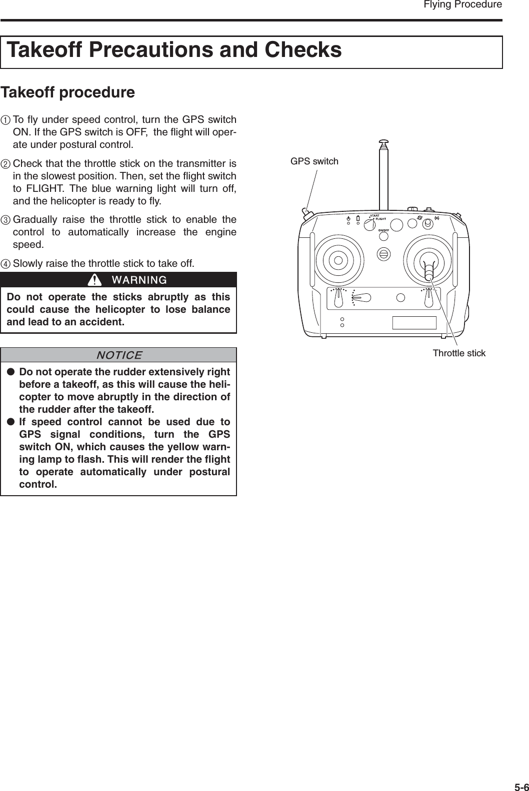 Flying Procedure5-6Takeoff procedure1To fly under speed control, turn the GPS switchON. If the GPS switch is OFF,  the flight will oper-ate under postural control.2Check that the throttle stick on the transmitter isin the slowest position. Then, set the flight switchto FLIGHT. The blue warning light will turn off,and the helicopter is ready to fly.3Gradually raise the throttle stick to enable thecontrol to automatically increase the enginespeed.4Slowly raise the throttle stick to take off.Takeoff Precautions and ChecksDo not operate the sticks abruptly as thiscould cause the helicopter to lose balanceand lead to an accident.●Do not operate the rudder extensively rightbefore a takeoff, as this will cause the heli-copter to move abruptly in the direction ofthe rudder after the takeoff.●If speed control cannot be used due toGPS signal conditions, turn the GPSswitch ON, which causes the yellow warn-ing lamp to flash. This will render the flightto operate automatically under posturalcontrol.WWARNINGNNOTICEThrottle stickGPS switch