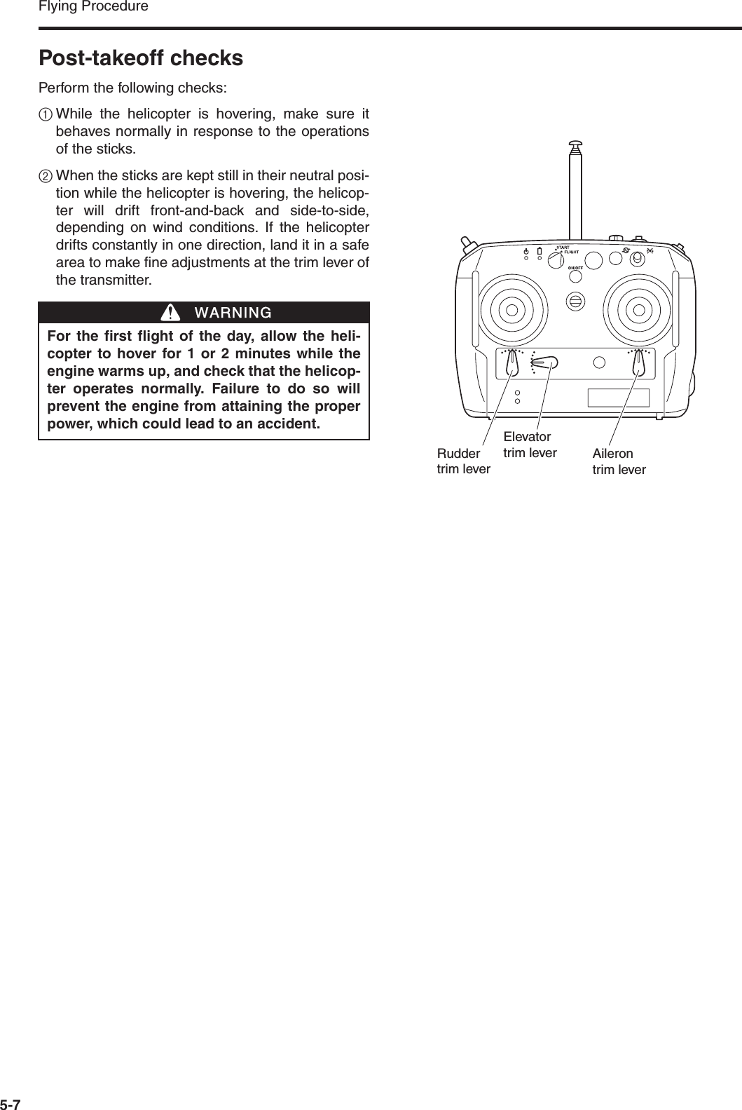 Flying Procedure5-7Post-takeoff checksPerform the following checks:1While the helicopter is hovering, make sure itbehaves normally in response to the operationsof the sticks.2When the sticks are kept still in their neutral posi-tion while the helicopter is hovering, the helicop-ter will drift front-and-back and side-to-side,depending on wind conditions. If the helicopterdrifts constantly in one direction, land it in a safearea to make fine adjustments at the trim lever ofthe transmitter.For the first flight of the day, allow the heli-copter to hover for 1 or 2 minutes while theengine warms up, and check that the helicop-ter operates normally. Failure to do so willprevent the engine from attaining the properpower, which could lead to an accident.WWARNINGElevatortrim lever Ailerontrim leverRudder trim lever