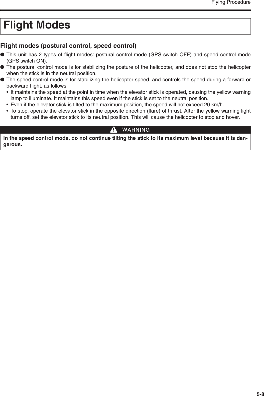 Flying Procedure5-8Flight modes (postural control, speed control)●This unit has 2 types of flight modes: postural control mode (GPS switch OFF) and speed control mode(GPS switch ON).●The postural control mode is for stabilizing the posture of the helicopter, and does not stop the helicopterwhen the stick is in the neutral position.●The speed control mode is for stabilizing the helicopter speed, and controls the speed during a forward orbackward flight, as follows.• It maintains the speed at the point in time when the elevator stick is operated, causing the yellow warninglamp to illuminate. It maintains this speed even if the stick is set to the neutral position.• Even if the elevator stick is tilted to the maximum position, the speed will not exceed 20 km/h.• To stop, operate the elevator stick in the opposite direction (flare) of thrust. After the yellow warning lightturns off, set the elevator stick to its neutral position. This will cause the helicopter to stop and hover.Flight ModesIn the speed control mode, do not continue tilting the stick to its maximum level because it is dan-gerous.WWARNING