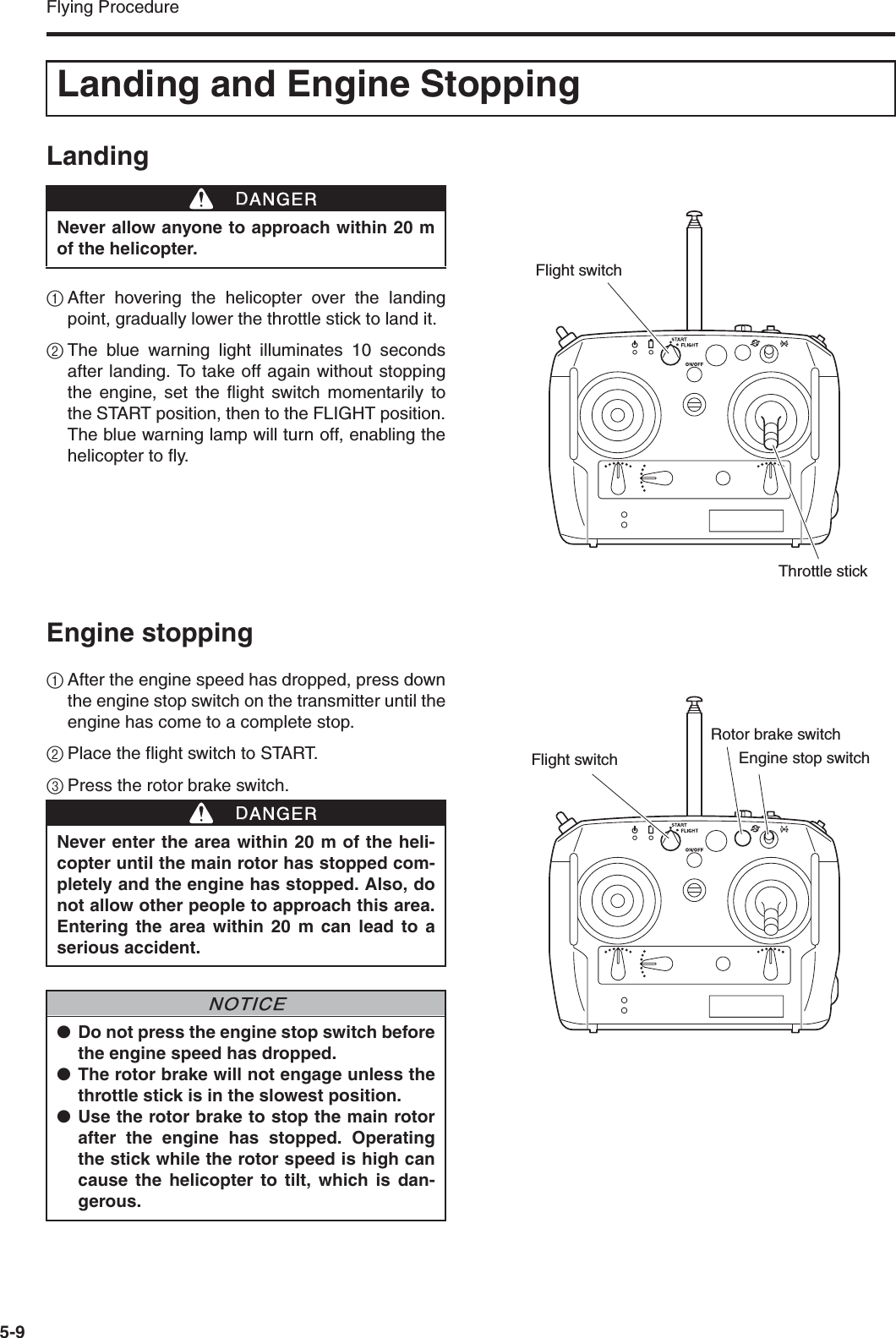 Flying Procedure5-9Landing1After hovering the helicopter over the landingpoint, gradually lower the throttle stick to land it.2The blue warning light illuminates 10 secondsafter landing. To take off again without stoppingthe engine, set the flight switch momentarily tothe START position, then to the FLIGHT position.The blue warning lamp will turn off, enabling thehelicopter to fly.Engine stopping1After the engine speed has dropped, press downthe engine stop switch on the transmitter until theengine has come to a complete stop.2Place the flight switch to START.3Press the rotor brake switch.Landing and Engine StoppingNever allow anyone to approach within 20 mof the helicopter.DDANGERThrottle stickFlight switchNever enter the area within 20 m of the heli-copter until the main rotor has stopped com-pletely and the engine has stopped. Also, donot allow other people to approach this area.Entering the area within 20 m can lead to aserious accident.●Do not press the engine stop switch beforethe engine speed has dropped.●The rotor brake will not engage unless thethrottle stick is in the slowest position.●Use the rotor brake to stop the main rotorafter the engine has stopped. Operatingthe stick while the rotor speed is high cancause the helicopter to tilt, which is dan-gerous.DDANGERNNOTICEEngine stop switchRotor brake switchFlight switch