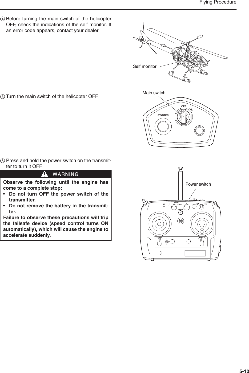 Flying Procedure5-104Before turning the main switch of the helicopterOFF, check the indications of the self monitor. Ifan error code appears, contact your dealer.5Turn the main switch of the helicopter OFF.6Press and hold the power switch on the transmit-ter to turn it OFF.STARTEROFFONMain switchSelf monitorObserve the following until the engine hascome to a complete stop:• Do not turn OFF the power switch of thetransmitter.• Do not remove the battery in the transmit-ter.Failure to observe these precautions will tripthe failsafe device (speed control turns ONautomatically), which will cause the engine toaccelerate suddenly.WWARNINGPower switch