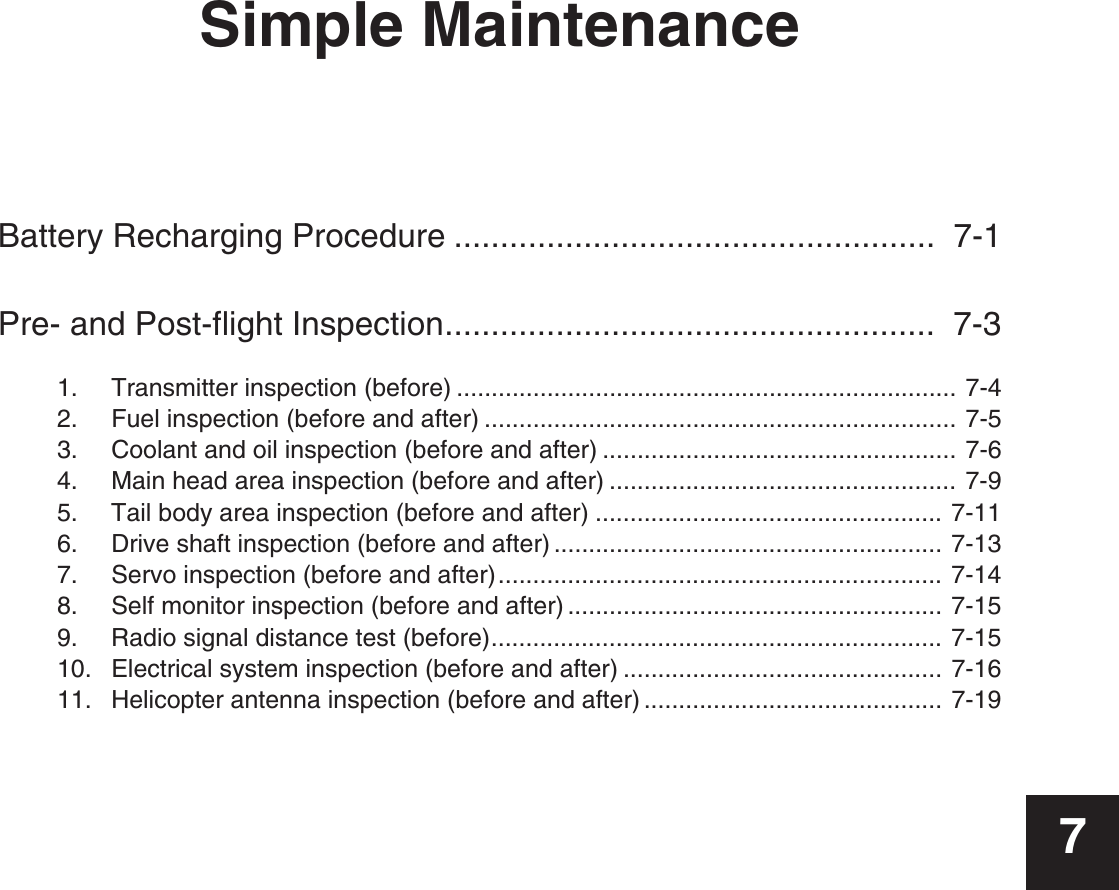 Simple MaintenanceBattery Recharging Procedure ....................................................  7-1Pre- and Post-flight Inspection.....................................................  7-31.  Transmitter inspection (before) ........................................................................ 7-42.  Fuel inspection (before and after) .................................................................... 7-53.  Coolant and oil inspection (before and after) ................................................... 7-64.  Main head area inspection (before and after) .................................................. 7-95.  Tail body area inspection (before and after) .................................................. 7-116.  Drive shaft inspection (before and after) ........................................................ 7-137.  Servo inspection (before and after)................................................................ 7-148.  Self monitor inspection (before and after) ...................................................... 7-159.  Radio signal distance test (before)................................................................. 7-1510.  Electrical system inspection (before and after) .............................................. 7-1611.  Helicopter antenna inspection (before and after) ........................................... 7-197