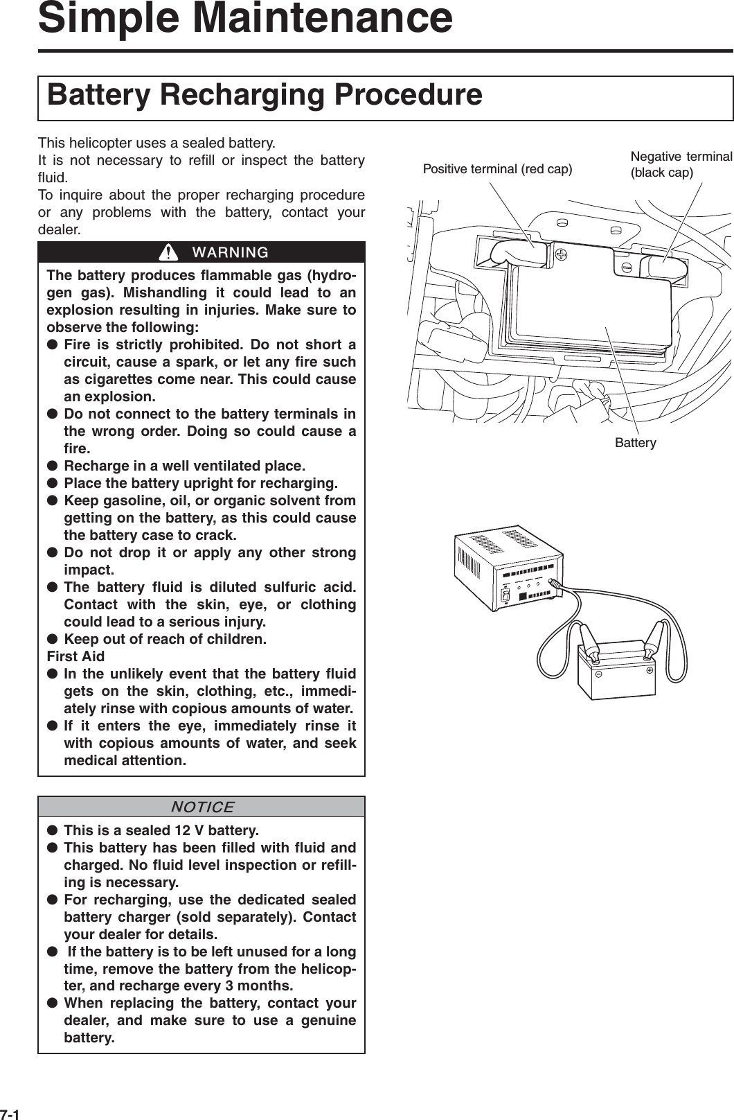 7-1Simple MaintenanceThis helicopter uses a sealed battery.It is not necessary to refill or inspect the batteryfluid.To inquire about the proper recharging procedureor any problems with the battery, contact yourdealer.Battery Recharging ProcedureThe battery produces flammable gas (hydro-gen gas). Mishandling it could lead to anexplosion resulting in injuries. Make sure toobserve the following:●Fire is strictly prohibited. Do not short acircuit, cause a spark, or let any fire suchas cigarettes come near. This could causean explosion.●Do not connect to the battery terminals inthe wrong order. Doing so could cause afire.●Recharge in a well ventilated place.●Place the battery upright for recharging.●Keep gasoline, oil, or organic solvent fromgetting on the battery, as this could causethe battery case to crack.●Do not drop it or apply any other strongimpact.●The battery fluid is diluted sulfuric acid.Contact with the skin, eye, or clothingcould lead to a serious injury.●Keep out of reach of children.First Aid●In the unlikely event that the battery fluidgets on the skin, clothing, etc., immedi-ately rinse with copious amounts of water.●If it enters the eye, immediately rinse itwith copious amounts of water, and seekmedical attention.●This is a sealed 12 V battery.●This battery has been filled with fluid andcharged. No fluid level inspection or refill-ing is necessary.●For recharging, use the dedicated sealedbattery charger (sold separately). Contactyour dealer for details.● If the battery is to be left unused for a longtime, remove the battery from the helicop-ter, and recharge every 3 months.●When replacing the battery, contact yourdealer, and make sure to use a genuinebattery.WWARNINGNNOTICEPositive terminal (red cap)Negativeterminal (black cap)Battery