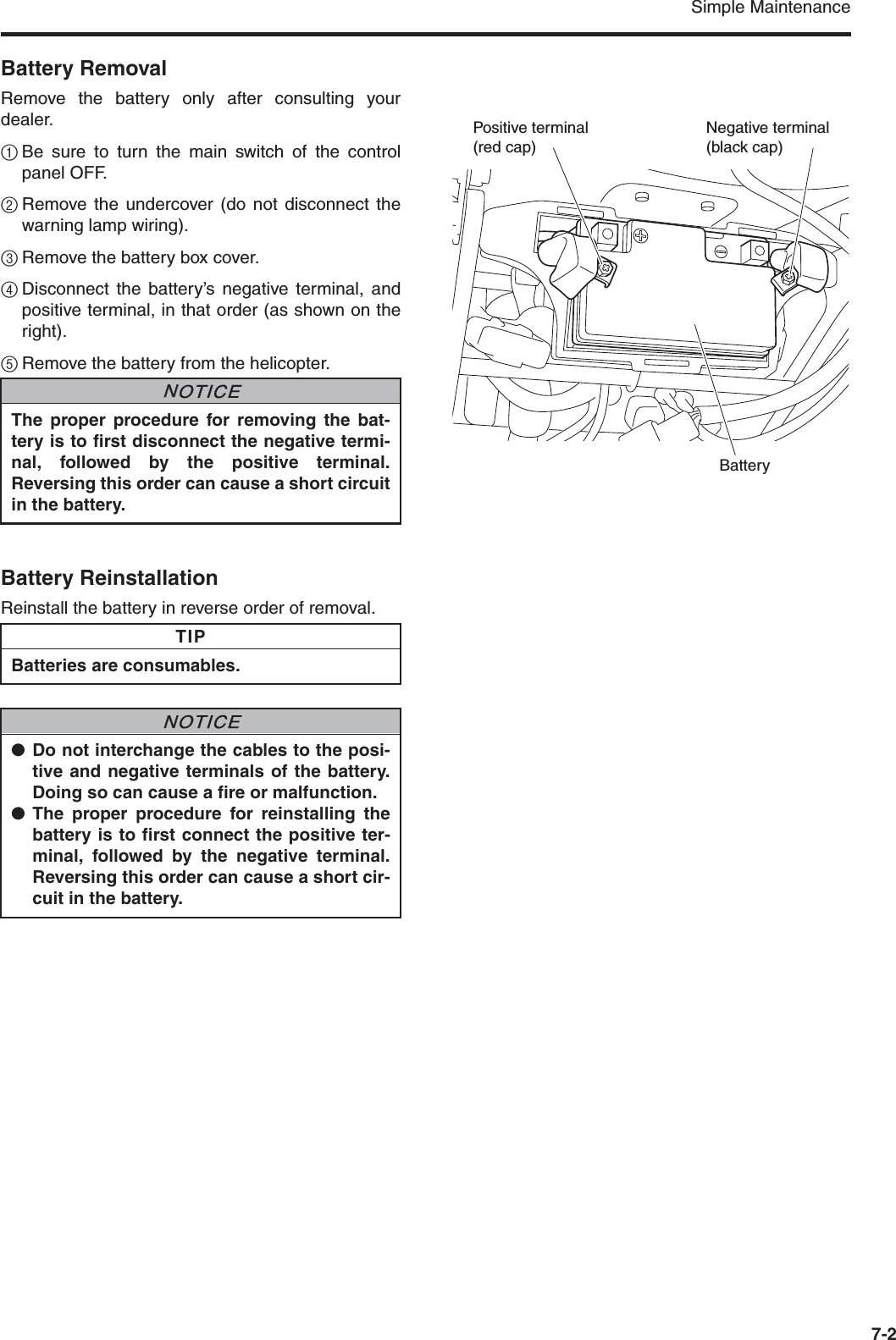 Simple Maintenance7-2Battery RemovalRemove the battery only after consulting yourdealer.1Be sure to turn the main switch of the controlpanel OFF.2Remove the undercover (do not disconnect thewarning lamp wiring).3Remove the battery box cover.4Disconnect the battery’s negative terminal, andpositive terminal, in that order (as shown on theright).5Remove the battery from the helicopter.Battery ReinstallationReinstall the battery in reverse order of removal.The proper procedure for removing the bat-tery is to first disconnect the negative termi-nal, followed by the positive terminal.Reversing this order can cause a short circuitin the battery.NNOTICEPositive terminal (red cap)Negative terminal (black cap)BatteryBatteries are consumables.●Do not interchange the cables to the posi-tive and negative terminals of the battery.Doing so can cause a fire or malfunction.●The proper procedure for reinstalling thebattery is to first connect the positive ter-minal, followed by the negative terminal.Reversing this order can cause a short cir-cuit in the battery.TIPNNOTICE