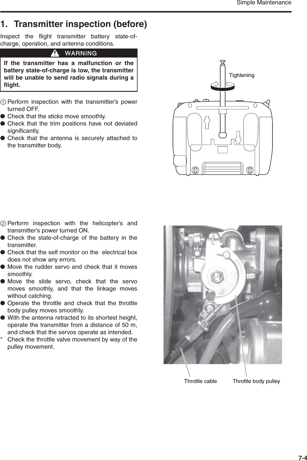 Simple Maintenance7-41. Transmitter inspection (before)Inspect the flight transmitter battery state-of-charge, operation, and antenna conditions.1Perform inspection with the transmitter’s powerturned OFF.●Check that the sticks move smoothly.●Check that the trim positions have not deviatedsignificantly.●Check that the antenna is securely attached tothe transmitter body.2Perform inspection with the helicopter’s andtransmitter’s power turned ON.●Check the state-of-charge of the battery in thetransmitter.●Check that the self monitor on the  electrical boxdoes not show any errors.●Move the rudder servo and check that it movessmoothly.●Move the slide servo, check that the servomoves smoothly, and that the linkage moveswithout catching.●Operate the throttle and check that the throttlebody pulley moves smoothly.●With the antenna retracted to its shortest height,operate the transmitter from a distance of 50 m,and check that the servos operate as intended.* Check the throttle valve movement by way of thepulley movement. If the transmitter has a malfunction or thebattery state-of-charge is low, the transmitterwill be unable to send radio signals during aflight.WWARNINGTighteningThrottle cable Throttle body pulley