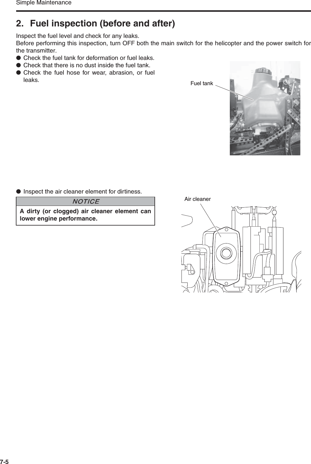 Simple Maintenance7-52. Fuel inspection (before and after)Inspect the fuel level and check for any leaks.Before performing this inspection, turn OFF both the main switch for the helicopter and the power switch forthe transmitter.●Check the fuel tank for deformation or fuel leaks.●Check that there is no dust inside the fuel tank.●Check the fuel hose for wear, abrasion, or fuelleaks.●Inspect the air cleaner element for dirtiness.Fuel tankA dirty (or clogged) air cleaner element canlower engine performance.NNOTICEAir cleaner