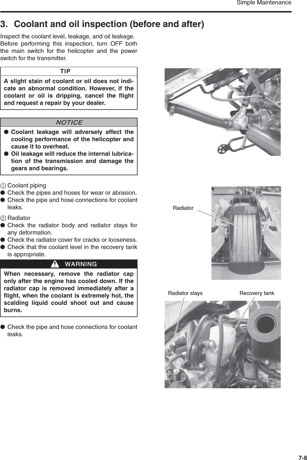 Simple Maintenance7-63. Coolant and oil inspection (before and after)Inspect the coolant level, leakage, and oil leakage.Before performing this inspection, turn OFF boththe main switch for the helicopter and the powerswitch for the transmitter.1Coolant piping●Check the pipes and hoses for wear or abrasion.●Check the pipe and hose connections for coolantleaks.2Radiator●Check the radiator body and radiator stays forany deformation.●Check the radiator cover for cracks or looseness.●Check that the coolant level in the recovery tankis appropriate.●Check the pipe and hose connections for coolantleaks.A slight stain of coolant or oil does not indi-cate an abnormal condition. However, if thecoolant or oil is dripping, cancel the flightand request a repair by your dealer.●Coolant leakage will adversely affect thecooling performance of the helicopter andcause it to overheat.●Oil leakage will reduce the internal lubrica-tion of the transmission and damage thegears and bearings.When necessary, remove the radiator caponly after the engine has cooled down. If theradiator cap is removed immediately after aflight, when the coolant is extremely hot, thescalding liquid could shoot out and causeburns.TIPNNOTICEWWARNINGRecovery tankRadiator staysRadiator