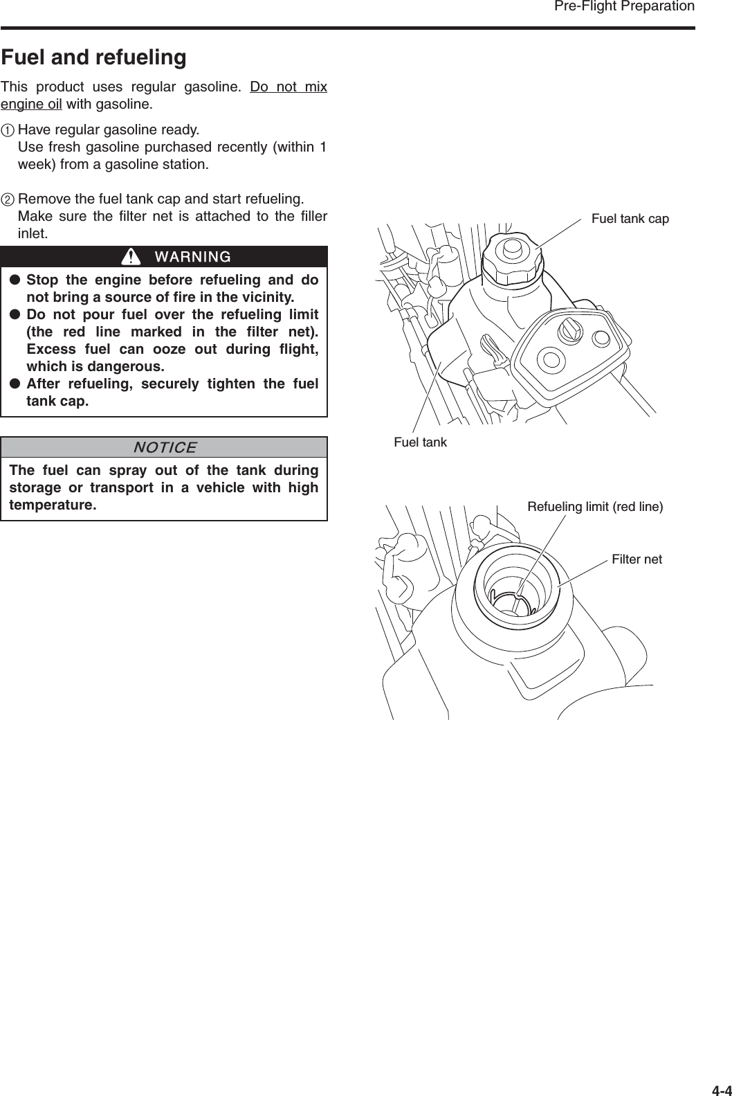 Pre-Flight Preparation4-4Fuel and refuelingThis product uses regular gasoline. Do not mixengine oil with gasoline.1Have regular gasoline ready.Use fresh gasoline purchased recently (within 1week) from a gasoline station.2Remove the fuel tank cap and start refueling. Make sure the filter net is attached to the fillerinlet.●Stop the engine before refueling and donot bring a source of fire in the vicinity.●Do not pour fuel over the refueling limit(the red line marked in the filter net).Excess fuel can ooze out during flight,which is dangerous.●After refueling, securely tighten the fueltank cap.The fuel can spray out of the tank duringstorage or transport in a vehicle with hightemperature.WWARNINGNNOTICEFuel tank capFuel tankRefueling limit (red line)Filter net