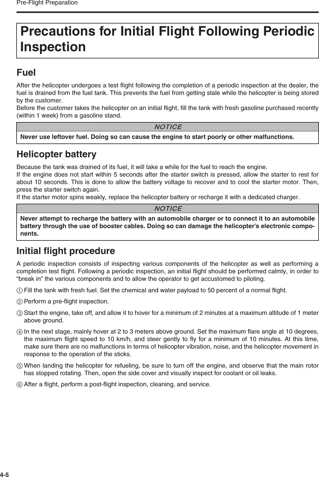 Pre-Flight Preparation4-5FuelAfter the helicopter undergoes a test flight following the completion of a periodic inspection at the dealer, thefuel is drained from the fuel tank. This prevents the fuel from getting stale while the helicopter is being storedby the customer.Before the customer takes the helicopter on an initial flight, fill the tank with fresh gasoline purchased recently(within 1 week) from a gasoline stand.Helicopter batteryBecause the tank was drained of its fuel, it will take a while for the fuel to reach the engine.If the engine does not start within 5 seconds after the starter switch is pressed, allow the starter to rest forabout 10 seconds. This is done to allow the battery voltage to recover and to cool the starter motor. Then,press the starter switch again.If the starter motor spins weakly, replace the helicopter battery or recharge it with a dedicated charger.Initial flight procedureA periodic inspection consists of inspecting various components of the helicopter as well as performing acompletion test flight. Following a periodic inspection, an initial flight should be performed calmly, in order to“break in” the various components and to allow the operator to get accustomed to piloting.1Fill the tank with fresh fuel. Set the chemical and water payload to 50 percent of a normal flight.2Perform a pre-flight inspection.3Start the engine, take off, and allow it to hover for a minimum of 2 minutes at a maximum altitude of 1 meterabove ground.4In the next stage, mainly hover at 2 to 3 meters above ground. Set the maximum flare angle at 10 degrees,the maximum flight speed to 10 km/h, and steer gently to fly for a minimum of 10 minutes. At this time,make sure there are no malfunctions in terms of helicopter vibration, noise, and the helicopter movement inresponse to the operation of the sticks.5When landing the helicopter for refueling, be sure to turn off the engine, and observe that the main rotorhas stopped rotating. Then, open the side cover and visually inspect for coolant or oil leaks.6After a flight, perform a post-flight inspection, cleaning, and service.Precautions for Initial Flight Following PeriodicInspectionNever use leftover fuel. Doing so can cause the engine to start poorly or other malfunctions.NNOTICENever attempt to recharge the battery with an automobile charger or to connect it to an automobilebattery through the use of booster cables. Doing so can damage the helicopter’s electronic compo-nents.NNOTICE