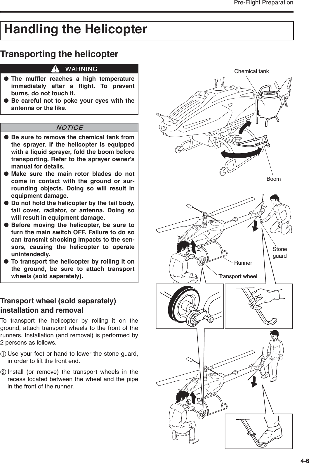 Pre-Flight Preparation4-6Transporting the helicopterTransport wheel (sold separately) installation and removalTo transport the helicopter by rolling it on theground, attach transport wheels to the front of therunners. Installation (and removal) is performed by2 persons as follows.1Use your foot or hand to lower the stone guard,in order to lift the front end.2Install (or remove) the transport wheels in therecess located between the wheel and the pipein the front of the runner.Handling the Helicopter●The muffler reaches a high temperatureimmediately after a flight. To preventburns, do not touch it.●Be careful not to poke your eyes with theantenna or the like.●Be sure to remove the chemical tank fromthe sprayer. If the helicopter is equippedwith a liquid sprayer, fold the boom beforetransporting. Refer to the sprayer owner’smanual for details.●Make sure the main rotor blades do notcome in contact with the ground or sur-rounding objects. Doing so will result inequipment damage.●Do not hold the helicopter by the tail body,tail cover, radiator, or antenna. Doing sowill result in equipment damage.●Before moving the helicopter, be sure toturn the main switch OFF. Failure to do socan transmit shocking impacts to the sen-sors, causing the helicopter to operateunintendedly.●To transport the helicopter by rolling it onthe ground, be sure to attach transportwheels (sold separately).WWARNINGNNOTICEChemical tankBoomTransport wheelRunnerStone guard