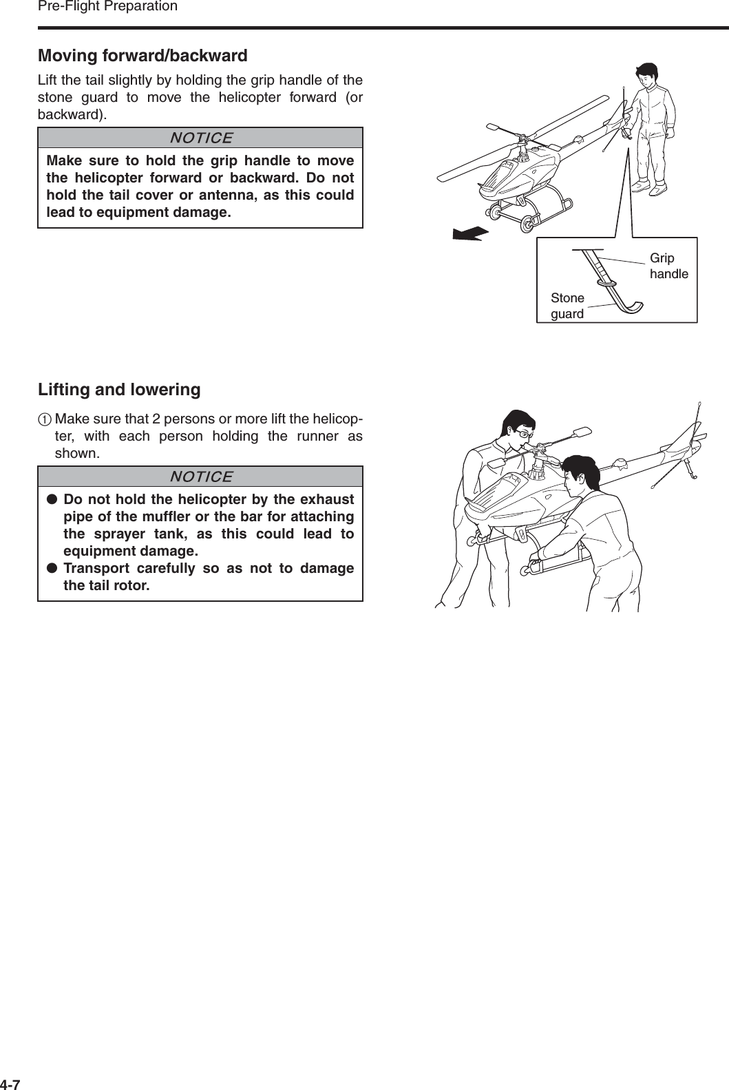 Pre-Flight Preparation4-7Moving forward/backwardLift the tail slightly by holding the grip handle of thestone guard to move the helicopter forward (orbackward).Lifting and lowering1Make sure that 2 persons or more lift the helicop-ter, with each person holding the runner asshown.Make sure to hold the grip handle to movethe helicopter forward or backward. Do nothold the tail cover or antenna, as this couldlead to equipment damage.NNOTICEGrip handleStone guard●Do not hold the helicopter by the exhaustpipe of the muffler or the bar for attachingthe sprayer tank, as this could lead toequipment damage.●Transport carefully so as not to damagethe tail rotor.NNOTICE