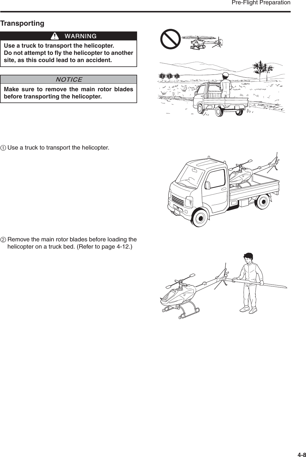 Pre-Flight Preparation4-8Transporting1Use a truck to transport the helicopter.2Remove the main rotor blades before loading thehelicopter on a truck bed. (Refer to page 4-12.)Use a truck to transport the helicopter.Do not attempt to fly the helicopter to anothersite, as this could lead to an accident.Make sure to remove the main rotor bladesbefore transporting the helicopter.WWARNINGNNOTICE