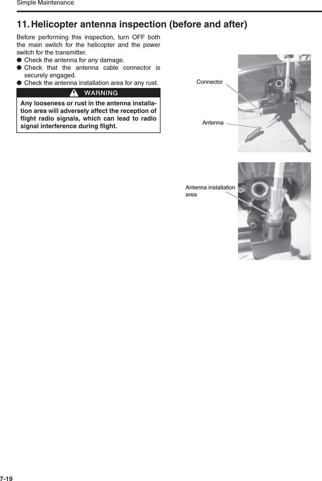 Simple Maintenance7-1911. Helicopter antenna inspection (before and after)Before performing this inspection, turn OFF boththe main switch for the helicopter and the powerswitch for the transmitter.●Check the antenna for any damage.●Check that the antenna cable connector issecurely engaged.●Check the antenna installation area for any rust.Any looseness or rust in the antenna installa-tion area will adversely affect the reception offlight radio signals, which can lead to radiosignal interference during flight.WWARNINGConnectorAntennaAntenna installation area