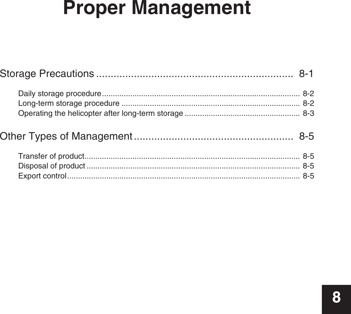 Proper ManagementStorage Precautions ....................................................................  8-1Daily storage procedure........................................................................................... 8-2Long-term storage procedure .................................................................................. 8-2Operating the helicopter after long-term storage ..................................................... 8-3Other Types of Management .......................................................  8-5Transfer of product................................................................................................... 8-5Disposal of product .................................................................................................. 8-5Export control........................................................................................................... 8-58
